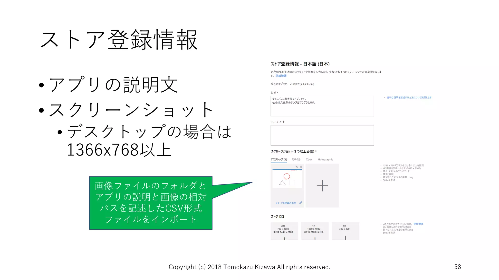 ストア登録情報
•アプリの説明文
•スクリーンショット
• デスクトップの場合は
1366x768以上
Copyright (c) 2018 Tomokazu Kizawa All rights reserved. 58
画像ファイルのフォルダと
アプリの説明と画像の相対
パスを記述したCSV形式
ファイルをインポート
 