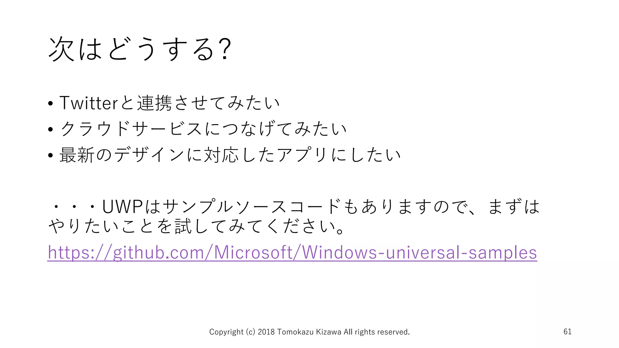 次はどうする?
• Twitterと連携させてみたい
• クラウドサービスにつなげてみたい
• 最新のデザインに対応したアプリにしたい
・・・UWPはサンプルソースコードもありますので、まずは
やりたいことを試してみてください。
https://github.com/Microsoft/Windows-universal-samples
Copyright (c) 2018 Tomokazu Kizawa All rights reserved. 61
 