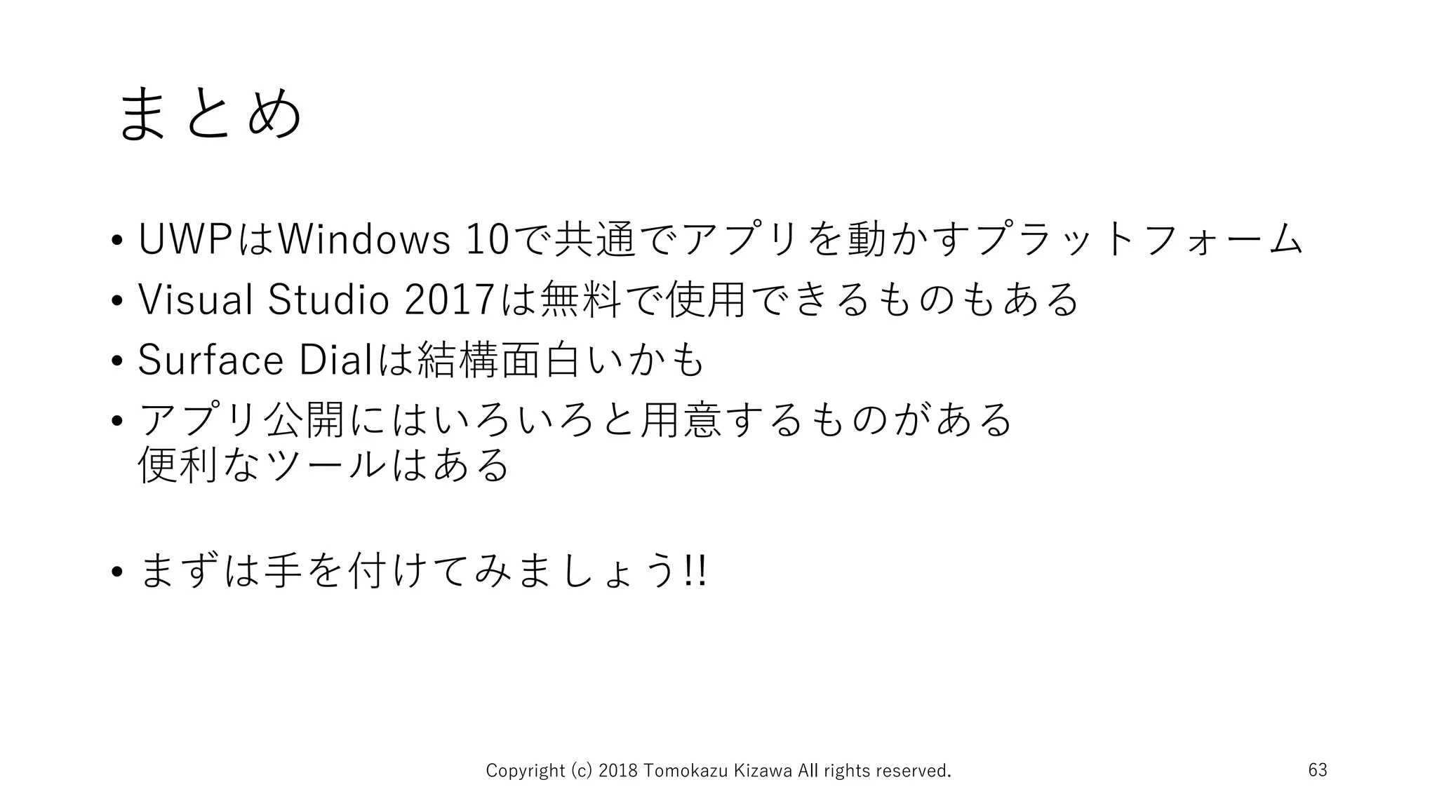 まとめ
• UWPはWindows 10で共通でアプリを動かすプラットフォーム
• Visual Studio 2017は無料で使用できるものもある
• Surface Dialは結構面白いかも
• アプリ公開にはいろいろと用意するものがある
便利なツールはある
• まずは手を付けてみましょう!!
Copyright (c) 2018 Tomokazu Kizawa All rights reserved. 63
 