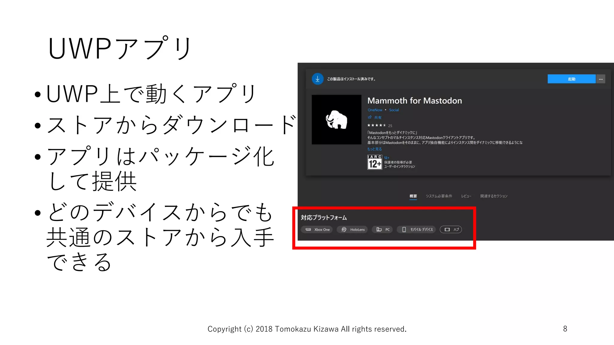 UWPアプリ
•UWP上で動くアプリ
•ストアからダウンロード
•アプリはパッケージ化
して提供
•どのデバイスからでも
共通のストアから入手
できる
Copyright (c) 2018 Tomokazu Kizawa All rights reserved. 8
 