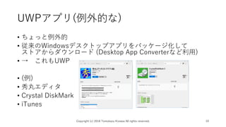 UWPアプリ(例外的な)
• ちょっと例外的
• 従来のWindowsデスクトップアプリをパッケージ化して
ストアからダウンロード (Desktop App Converterなど利用)
• → これもUWP
• (例)
• 秀丸エディタ
• Crystal DiskMark
• iTunes
Copyright (c) 2018 Tomokazu Kizawa All rights reserved. 10
 