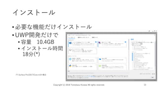 インストール
•必要な機能だけインストール
•UWP開発だけで
• 容量 10.4GB
• インストール時間
18分(*)
Copyright (c) 2018 Tomokazu Kizawa All rights reserved. 13
(*) Surface Pro(2017)Core m3の場合
 