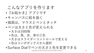 こんなアプリを作ります
•『お絵かき』アプリです
•キャンバスに絵を描く
•描画は、マウスとペンとタッチ
•ペンは太さと色が変えられる
• 太さは10段階
• 色は、黒、赤、青の三色
• 太さはスライダーコントロールで変える
• 色はコンポボックスから選択
•Surface Dialでペンの太さと色を変更できる
Copyright (c) 2018 Tomokazu Kizawa All rights reserved. 15
 