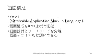 画面構成
•XAML
(eXtensible Application Markup Language)
•画面構成をXML形式で記述
•画面設計とソースコードを分離
画面デザインだけ別にできる
Copyright (c) 2018 Tomokazu Kizawa All rights reserved. 19
 