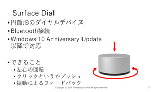 Surface Dial
•円筒形のダイヤルデバイス
•Bluetooth接続
•Windows 10 Anniversary Update
以降で対応
•できること
• 左右の回転
• クリックというかプッシュ
• 振動によるフィードバック
Copyright (c) 2018 Tomokazu Kizawa All rights reserved. 27
 