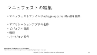 マニュフェストの編集
• マニュフェストファイル(Package.appxmanifest)を編集
• アプリケーションアプリの名称
• ビジュアル資産
• 機能
• バージョン番号
Copyright (c) 2018 Tomokazu Kizawa All rights reserved. 40
Visual Studio で UWP アプリをパッケージ化する
https://docs.microsoft.com/ja-jp/windows/uwp/packaging/packaging-uwp-apps
 