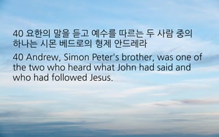 40 요한의 말을 듣고 예수를 따르는 두 사람 중의
하나는 시몬 베드로의 형제 안드레라
40 Andrew, Simon Peter's brother, was one of
the two who heard what John had said and
who had followed Jesus.
 
