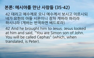본론: 메시야를 만난 사람들 (35-42)
42 데리고 예수께로 오니 예수께서 보시고 이르시되
네가 요한의 아들 시몬이니 장차 게바라 하리라
하시니라 (게바는 번역하면 베드로라)
42 And he brought him to Jesus. Jesus looked
at him and said, "You are Simon son of John.
You will be called Cephas" (which, when
translated, is Peter).
 