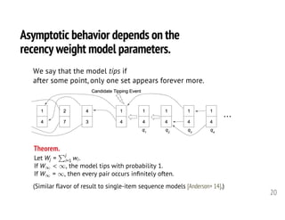 Asymptotic behavior depends on the
recency weight model parameters.
20
Theorem.
Let Wj =
Pj
i=1 wi.
If W1 < 1, the model tips with probability 1.
If W1 = 1, then every pair occurs inﬁnitely often.<latexit sha1_base64="aOBbWA3HiGqepuD2cTVGzYijJ6s=">AAAH3HicfVXfb9s2ELa7re60H03Xhz3shV1iYChsx0qRpRlmwNiKbAFSLJvdpkDkepR0sjiTlEZStV1Cb3sb9rr/Y3/O/psdbWexnGwCbFHkfffx7r4jw5wzbbrdv+t33nn3vbuNe+97H3z40cf3dx588lJnhYrgRZTxTL0KqQbOJLwwzHB4lSugIuRwEU6/desXb0BplsmhWeQwEnQiWcIianBqvPNXIDMmY5CGnIEhexdj+0tJeiTQhRhb1vPL1zgxG7O9DgkC7zRZmgRMJmZRkq/JarTXIiYFIrIYODEs12TGTEpylYU0ZJyZBfFvw/cqeEkAt7ogOWWKZFFUKE1wmUlmgC9IlhiQHW+8s9vtdJcPuTnw14Pd2vo5Hz+4+zCIs6gQGGTEqdaXfjc3I0uVYRGH0gsKDTmNpnQClziUVIAe2WVuS9LEmZgkmcIfJmk5621C0I+ii4oXa2hYcKrm1dkwy6a4okvPq3Ka5OnIMpkXGGC0okwKTGRGXMlIzBREBjNQ5TVs+rYlWQSJolGLCi2oSVs5c/tsmenb9kTRPG0JOoUIOL+eWu3KwTkLFVULF0I2060QPU9UVshYt3JqDCipEW8Um7d0SnPQrYSZVkR55L5jh8l5ZgRVU/1fXjsCDMXFZeY4GDsssJA/QVxaBfGjp91HIUfeTQvUwkQByNIuX85mlqIItmxCXkBp3f+GhdckqTG5/mp/38C8ow36hnmUUjmBTpSJ/V8L0E77et//8vD44Hhfg2CouxA7QrSdbtsuiDaT7RAbCdTS7snR7urlBS6hFBvN5ccLJhw1zgP8DBysD1IXCvpxxlEAfWyzCJuiFyjgdH6FzXDzVRFdDv2RdYVzAqhU+Xw4oNIlV4GEGQYgqIxtkFDB+CKGhBbclDbQydW4KhKdOFWUXnOTTGMFIe51O8etSDAkRVlwlDwSmLlOnItqkOg7kGbuXPVXYKsfX2KvHY7K7aCeATaZgsFChBk/wZDsyosu7Q/Pz0orHYVgpRWlZbjdYADmNmOciLch4Rqy5nCAQRFiOU3hSno7wTbD4OS5S8kVwdCvpM+G89Jqfk3ijFdoe4qWLgeU5yktr7f68+lW1uMJBxal7VXub1vBQms8Xqrng3BuNqssBmwikClYqcq5s0EobLCaL2/IQpzh0R/fhlgvlFWKx8E8pOoSxRekYTa3wRv33/SCVBUcSApskho8XY8Oc0OaZIiHPI1MQTlBmBdM8YTodg4OYd4kV0+TPMNri8oISAhmhv3rbAmSEb1Mo7eianqELB20ux0fRPMKPUgzhdlhckIyubxWOCSGaBaDQ2zEteuX/zrBC+DJ/zpRy0iWXkqXBbxG/O1L4+bg5UHHx+39eLDb/2Z9odyrfVb7vPZFza8d1fq172vntRe1qP5pvVc/qX/XeN34rfF744+V6Z36GvOwVnkaf/4DFizBCg==</latexit><latexit sha1_base64="aOBbWA3HiGqepuD2cTVGzYijJ6s=">AAAH3HicfVXfb9s2ELa7re60H03Xhz3shV1iYChsx0qRpRlmwNiKbAFSLJvdpkDkepR0sjiTlEZStV1Cb3sb9rr/Y3/O/psdbWexnGwCbFHkfffx7r4jw5wzbbrdv+t33nn3vbuNe+97H3z40cf3dx588lJnhYrgRZTxTL0KqQbOJLwwzHB4lSugIuRwEU6/desXb0BplsmhWeQwEnQiWcIianBqvPNXIDMmY5CGnIEhexdj+0tJeiTQhRhb1vPL1zgxG7O9DgkC7zRZmgRMJmZRkq/JarTXIiYFIrIYODEs12TGTEpylYU0ZJyZBfFvw/cqeEkAt7ogOWWKZFFUKE1wmUlmgC9IlhiQHW+8s9vtdJcPuTnw14Pd2vo5Hz+4+zCIs6gQGGTEqdaXfjc3I0uVYRGH0gsKDTmNpnQClziUVIAe2WVuS9LEmZgkmcIfJmk5621C0I+ii4oXa2hYcKrm1dkwy6a4okvPq3Ka5OnIMpkXGGC0okwKTGRGXMlIzBREBjNQ5TVs+rYlWQSJolGLCi2oSVs5c/tsmenb9kTRPG0JOoUIOL+eWu3KwTkLFVULF0I2060QPU9UVshYt3JqDCipEW8Um7d0SnPQrYSZVkR55L5jh8l5ZgRVU/1fXjsCDMXFZeY4GDsssJA/QVxaBfGjp91HIUfeTQvUwkQByNIuX85mlqIItmxCXkBp3f+GhdckqTG5/mp/38C8ow36hnmUUjmBTpSJ/V8L0E77et//8vD44Hhfg2CouxA7QrSdbtsuiDaT7RAbCdTS7snR7urlBS6hFBvN5ccLJhw1zgP8DBysD1IXCvpxxlEAfWyzCJuiFyjgdH6FzXDzVRFdDv2RdYVzAqhU+Xw4oNIlV4GEGQYgqIxtkFDB+CKGhBbclDbQydW4KhKdOFWUXnOTTGMFIe51O8etSDAkRVlwlDwSmLlOnItqkOg7kGbuXPVXYKsfX2KvHY7K7aCeATaZgsFChBk/wZDsyosu7Q/Pz0orHYVgpRWlZbjdYADmNmOciLch4Rqy5nCAQRFiOU3hSno7wTbD4OS5S8kVwdCvpM+G89Jqfk3ijFdoe4qWLgeU5yktr7f68+lW1uMJBxal7VXub1vBQms8Xqrng3BuNqssBmwikClYqcq5s0EobLCaL2/IQpzh0R/fhlgvlFWKx8E8pOoSxRekYTa3wRv33/SCVBUcSApskho8XY8Oc0OaZIiHPI1MQTlBmBdM8YTodg4OYd4kV0+TPMNri8oISAhmhv3rbAmSEb1Mo7eianqELB20ux0fRPMKPUgzhdlhckIyubxWOCSGaBaDQ2zEteuX/zrBC+DJ/zpRy0iWXkqXBbxG/O1L4+bg5UHHx+39eLDb/2Z9odyrfVb7vPZFza8d1fq172vntRe1qP5pvVc/qX/XeN34rfF744+V6Z36GvOwVnkaf/4DFizBCg==</latexit><latexit sha1_base64="aOBbWA3HiGqepuD2cTVGzYijJ6s=">AAAH3HicfVXfb9s2ELa7re60H03Xhz3shV1iYChsx0qRpRlmwNiKbAFSLJvdpkDkepR0sjiTlEZStV1Cb3sb9rr/Y3/O/psdbWexnGwCbFHkfffx7r4jw5wzbbrdv+t33nn3vbuNe+97H3z40cf3dx588lJnhYrgRZTxTL0KqQbOJLwwzHB4lSugIuRwEU6/desXb0BplsmhWeQwEnQiWcIianBqvPNXIDMmY5CGnIEhexdj+0tJeiTQhRhb1vPL1zgxG7O9DgkC7zRZmgRMJmZRkq/JarTXIiYFIrIYODEs12TGTEpylYU0ZJyZBfFvw/cqeEkAt7ogOWWKZFFUKE1wmUlmgC9IlhiQHW+8s9vtdJcPuTnw14Pd2vo5Hz+4+zCIs6gQGGTEqdaXfjc3I0uVYRGH0gsKDTmNpnQClziUVIAe2WVuS9LEmZgkmcIfJmk5621C0I+ii4oXa2hYcKrm1dkwy6a4okvPq3Ka5OnIMpkXGGC0okwKTGRGXMlIzBREBjNQ5TVs+rYlWQSJolGLCi2oSVs5c/tsmenb9kTRPG0JOoUIOL+eWu3KwTkLFVULF0I2060QPU9UVshYt3JqDCipEW8Um7d0SnPQrYSZVkR55L5jh8l5ZgRVU/1fXjsCDMXFZeY4GDsssJA/QVxaBfGjp91HIUfeTQvUwkQByNIuX85mlqIItmxCXkBp3f+GhdckqTG5/mp/38C8ow36hnmUUjmBTpSJ/V8L0E77et//8vD44Hhfg2CouxA7QrSdbtsuiDaT7RAbCdTS7snR7urlBS6hFBvN5ccLJhw1zgP8DBysD1IXCvpxxlEAfWyzCJuiFyjgdH6FzXDzVRFdDv2RdYVzAqhU+Xw4oNIlV4GEGQYgqIxtkFDB+CKGhBbclDbQydW4KhKdOFWUXnOTTGMFIe51O8etSDAkRVlwlDwSmLlOnItqkOg7kGbuXPVXYKsfX2KvHY7K7aCeATaZgsFChBk/wZDsyosu7Q/Pz0orHYVgpRWlZbjdYADmNmOciLch4Rqy5nCAQRFiOU3hSno7wTbD4OS5S8kVwdCvpM+G89Jqfk3ijFdoe4qWLgeU5yktr7f68+lW1uMJBxal7VXub1vBQms8Xqrng3BuNqssBmwikClYqcq5s0EobLCaL2/IQpzh0R/fhlgvlFWKx8E8pOoSxRekYTa3wRv33/SCVBUcSApskho8XY8Oc0OaZIiHPI1MQTlBmBdM8YTodg4OYd4kV0+TPMNri8oISAhmhv3rbAmSEb1Mo7eianqELB20ux0fRPMKPUgzhdlhckIyubxWOCSGaBaDQ2zEteuX/zrBC+DJ/zpRy0iWXkqXBbxG/O1L4+bg5UHHx+39eLDb/2Z9odyrfVb7vPZFza8d1fq172vntRe1qP5pvVc/qX/XeN34rfF744+V6Z36GvOwVnkaf/4DFizBCg==</latexit><latexit sha1_base64="aOBbWA3HiGqepuD2cTVGzYijJ6s=">AAAH3HicfVXfb9s2ELa7re60H03Xhz3shV1iYChsx0qRpRlmwNiKbAFSLJvdpkDkepR0sjiTlEZStV1Cb3sb9rr/Y3/O/psdbWexnGwCbFHkfffx7r4jw5wzbbrdv+t33nn3vbuNe+97H3z40cf3dx588lJnhYrgRZTxTL0KqQbOJLwwzHB4lSugIuRwEU6/desXb0BplsmhWeQwEnQiWcIianBqvPNXIDMmY5CGnIEhexdj+0tJeiTQhRhb1vPL1zgxG7O9DgkC7zRZmgRMJmZRkq/JarTXIiYFIrIYODEs12TGTEpylYU0ZJyZBfFvw/cqeEkAt7ogOWWKZFFUKE1wmUlmgC9IlhiQHW+8s9vtdJcPuTnw14Pd2vo5Hz+4+zCIs6gQGGTEqdaXfjc3I0uVYRGH0gsKDTmNpnQClziUVIAe2WVuS9LEmZgkmcIfJmk5621C0I+ii4oXa2hYcKrm1dkwy6a4okvPq3Ka5OnIMpkXGGC0okwKTGRGXMlIzBREBjNQ5TVs+rYlWQSJolGLCi2oSVs5c/tsmenb9kTRPG0JOoUIOL+eWu3KwTkLFVULF0I2060QPU9UVshYt3JqDCipEW8Um7d0SnPQrYSZVkR55L5jh8l5ZgRVU/1fXjsCDMXFZeY4GDsssJA/QVxaBfGjp91HIUfeTQvUwkQByNIuX85mlqIItmxCXkBp3f+GhdckqTG5/mp/38C8ow36hnmUUjmBTpSJ/V8L0E77et//8vD44Hhfg2CouxA7QrSdbtsuiDaT7RAbCdTS7snR7urlBS6hFBvN5ccLJhw1zgP8DBysD1IXCvpxxlEAfWyzCJuiFyjgdH6FzXDzVRFdDv2RdYVzAqhU+Xw4oNIlV4GEGQYgqIxtkFDB+CKGhBbclDbQydW4KhKdOFWUXnOTTGMFIe51O8etSDAkRVlwlDwSmLlOnItqkOg7kGbuXPVXYKsfX2KvHY7K7aCeATaZgsFChBk/wZDsyosu7Q/Pz0orHYVgpRWlZbjdYADmNmOciLch4Rqy5nCAQRFiOU3hSno7wTbD4OS5S8kVwdCvpM+G89Jqfk3ijFdoe4qWLgeU5yktr7f68+lW1uMJBxal7VXub1vBQms8Xqrng3BuNqssBmwikClYqcq5s0EobLCaL2/IQpzh0R/fhlgvlFWKx8E8pOoSxRekYTa3wRv33/SCVBUcSApskho8XY8Oc0OaZIiHPI1MQTlBmBdM8YTodg4OYd4kV0+TPMNri8oISAhmhv3rbAmSEb1Mo7eianqELB20ux0fRPMKPUgzhdlhckIyubxWOCSGaBaDQ2zEteuX/zrBC+DJ/zpRy0iWXkqXBbxG/O1L4+bg5UHHx+39eLDb/2Z9odyrfVb7vPZFza8d1fq172vntRe1qP5pvVc/qX/XeN34rfF744+V6Z36GvOwVnkaf/4DFizBCg==</latexit>
We say that the model tips if
after some point, only one set appears forever more.
(Similar flavor of result to single-item sequence models [Anderson+ 14].)
 