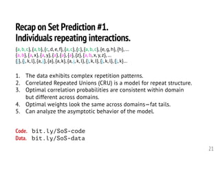 Recap on Set Prediction #1.
Individuals repeating interactions.
21
1. The data exhibits complex repetition patterns.
2. Correlated Repeated Unions (CRU) is a model for repeat structure.
3. Optimal correlation probabilities are consistent within domain
but different across domains.
4. Optimal weights look the same across domains—fat tails.
5. Can analyze the asymptotic behavior of the model.
{a, b, c}, {a, b}, {c, d, e, f}, {a, c}, {c}, {a, b, c}, {e, g, h}, {h}, …
{a, b}, {a, x}, {a, y}, {a}, {a}, {a}, {z}, {a, b, x, y, z}, …
{j}, {j, k, l}, {a, j}, {a}, {a, k}, {a, j, k, l}, {j, k, l}, {j, k, l}, {j, k}…
Code. bit.ly/SoS-code
Data. bit.ly/SoS-data
 