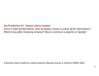 22
Set Prediction #2. Subset choice models.
Given a slate of alternatives, how do people choose a subset of the alternatives?
What to buy after browsing Amazon? How to construct a playlist on Spotify?
A discrete choice model for subset selection. Benson, Kumar, & Tomkins. WSDM, 2018.
 