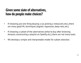 Given some slate of alternatives,
how do people make choices?
23
• If choosing just one thing (buying a car, picking a restaurant, etc.), there
are many good ML techniques (logistic regression, deep nets, etc.)
• If choosing a subset of the alternatives (what to buy after browsing
Amazon, constructing a playlist on Spotify, etc.), there are not many tools.
• We develop a simple and interpretable model for subset selection.
 