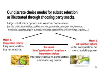 Our discrete choice model for subset selection
as illustrated through choosing party snacks.
24
Large set of snack options and want to choose a few.
{tortilla chips, potato chips, cookies, pretzels, guacamole, celery, nut mix, hummus,
meatballs, cupcakes, pigs in blankets, cupcakes, potato skins, chicken wings, taquitos, …}
Model 1.
Independent choices.
Easy computation,
but not realistic.
Model 2.
All subsets as options.
Harder computation, but
more modeling power
Our model.
Some“special subsets”as options +
independent choices.
Interpolate between computation
and modeling power.
healthyfoodtribe.comtoday.com
 
