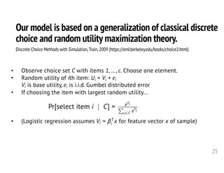Our model is based on a generalization of classical discrete
choice and random utility maximization theory.
25
Discrete Choice Methods with Simulation,Train,2009 (https://eml.berkeley.edu/books/choice2.html)
• Observe choice set C with items 1, …, c. Choose one element.
• Random utility of ith item: Ui = Vi + ei
Vi is base utility, ei is i.i.d. Gumbel distributed error
• If choosing the item with largest random utility…
• (Logistic regression assumes for feature vector x of sample)
Pr[select item i | C] = eVi
P
j2C e
Vj
<latexit sha1_base64="MHw/TabkLT3RqXx2r462XmZzKDE=">AAAHeHicfVVdb9s2FFW7Lem0j6br417Yxca2wnbsFFmaFQGMpShWoMGy2U0LmF5GSVcWa5LSSKqxS+hX7df0dfsXe9ql7SyRk42AJOrynnt4Lw/JqBDc2G73/a3bH3z40cbmnY/DTz797PO7W/e+ODV5qWN4Geci168jZkBwBS8ttwJeFxqYjAS8iqZHfvzVW9CG52po5wWMJZsonvKYWTSdbR2f6BGiIbaEW5CkwRukQZ9QxFj6BPtHjTFpHBKaahY7+NWdnvGqctSU8sy9IZQrclQtzG+qqnG2td3tdBeNXO/0Vp3tYNVOzu5t3KdJHpcSlI0FM2bU6xZ27Ji2PBZQhbQ0ULB4yiYwwq5iEszYLfKuSBMtCUlzjY+yZGENr0IwjmbzWhRnWVQKpmd1a5TnUxwxVRjWOW36eOy4KkoLKl5SpqUgNie+nCThGmsn5qTOa/n0XUvxGHzZWkwayWzWKrifZ8tO37UnmhVZS7IpxCDEpWk5Kw8XPNJMz30K+blpRRh5ovNSJaZVMGtBK4N4q/msZTJWgGml3LZiJmL/n3hMIXIrmZ6a/4rakWAZDi4qJ8C6YZla+AWSymlIHjzuPogE8l71sBlMNICq3OLjfc4zlM6aTyRKqJx/X/EImySztjDf7+xYmHWMxdgwizOmJtCJc7nzewnG69Ls9L7bO9g92DEgOUoxQrXK9jm3Wdsn0eaqHaHIQS/8Hu1vLz8h9QVluAl8fUI6EXnEBMVf6mF9UKbU0E9ygQLo4xaI8wQOqQbBZhfYHCdfF9Fo2Bs7v3BeALVVPhkOmPLF1aDgHBOQTCWOpkxyMU8gZaWwfq+kF/26SEzqVVGFzatkBlcQksNu56AVS46kKAuBkkcCOzOpD1FPEmNTZWc+VH8JdubhCPfa3rhaT+op4CbTMJjLKBfPMCW3jGIq99Pxi8opTyF55WTlOE6XDsDe5IyGZB0SrSArDg8YlBEupy39kt5MsM4weHbsS3JBMOzVyueiWeWMuCTxzku0e46evgZMFBmrLqf62/O1qicTATzO2sva3zSCC23weKmfD9KHubrKcsAnEpnoUlU+nKORdHRpr67JQr7AYzm5CbEaqOoUD+ksYnqE4qNZlM8cfevfzZBmuhRAMuCTzOLpur9XWNIkwwwIi23JBEFYSKd4QnQ7u3swa5KL1iRP8UphKgYSgT3H/et9CZIRsyhjuKRqhoQsArS7nR7I5gV6kOUaq8PVhOSKoKiIgNQSwxPwiCt5bfeqf4PgBfDof4PoRSaLKJWvAl4jvfVL43rndLfTw+n9vLvd/2F1odwJvgy+Cr4JesF+0A9+DE6Cl0Ec/BG8D/4M/tr4e5Nsfr357dL19q0V5n5Qa5u7/wBGwJ7r</latexit><latexit sha1_base64="MHw/TabkLT3RqXx2r462XmZzKDE=">AAAHeHicfVVdb9s2FFW7Lem0j6br417Yxca2wnbsFFmaFQGMpShWoMGy2U0LmF5GSVcWa5LSSKqxS+hX7df0dfsXe9ql7SyRk42AJOrynnt4Lw/JqBDc2G73/a3bH3z40cbmnY/DTz797PO7W/e+ODV5qWN4Geci168jZkBwBS8ttwJeFxqYjAS8iqZHfvzVW9CG52po5wWMJZsonvKYWTSdbR2f6BGiIbaEW5CkwRukQZ9QxFj6BPtHjTFpHBKaahY7+NWdnvGqctSU8sy9IZQrclQtzG+qqnG2td3tdBeNXO/0Vp3tYNVOzu5t3KdJHpcSlI0FM2bU6xZ27Ji2PBZQhbQ0ULB4yiYwwq5iEszYLfKuSBMtCUlzjY+yZGENr0IwjmbzWhRnWVQKpmd1a5TnUxwxVRjWOW36eOy4KkoLKl5SpqUgNie+nCThGmsn5qTOa/n0XUvxGHzZWkwayWzWKrifZ8tO37UnmhVZS7IpxCDEpWk5Kw8XPNJMz30K+blpRRh5ovNSJaZVMGtBK4N4q/msZTJWgGml3LZiJmL/n3hMIXIrmZ6a/4rakWAZDi4qJ8C6YZla+AWSymlIHjzuPogE8l71sBlMNICq3OLjfc4zlM6aTyRKqJx/X/EImySztjDf7+xYmHWMxdgwizOmJtCJc7nzewnG69Ls9L7bO9g92DEgOUoxQrXK9jm3Wdsn0eaqHaHIQS/8Hu1vLz8h9QVluAl8fUI6EXnEBMVf6mF9UKbU0E9ygQLo4xaI8wQOqQbBZhfYHCdfF9Fo2Bs7v3BeALVVPhkOmPLF1aDgHBOQTCWOpkxyMU8gZaWwfq+kF/26SEzqVVGFzatkBlcQksNu56AVS46kKAuBkkcCOzOpD1FPEmNTZWc+VH8JdubhCPfa3rhaT+op4CbTMJjLKBfPMCW3jGIq99Pxi8opTyF55WTlOE6XDsDe5IyGZB0SrSArDg8YlBEupy39kt5MsM4weHbsS3JBMOzVyueiWeWMuCTxzku0e46evgZMFBmrLqf62/O1qicTATzO2sva3zSCC23weKmfD9KHubrKcsAnEpnoUlU+nKORdHRpr67JQr7AYzm5CbEaqOoUD+ksYnqE4qNZlM8cfevfzZBmuhRAMuCTzOLpur9XWNIkwwwIi23JBEFYSKd4QnQ7u3swa5KL1iRP8UphKgYSgT3H/et9CZIRsyhjuKRqhoQsArS7nR7I5gV6kOUaq8PVhOSKoKiIgNQSwxPwiCt5bfeqf4PgBfDof4PoRSaLKJWvAl4jvfVL43rndLfTw+n9vLvd/2F1odwJvgy+Cr4JesF+0A9+DE6Cl0Ec/BG8D/4M/tr4e5Nsfr357dL19q0V5n5Qa5u7/wBGwJ7r</latexit><latexit sha1_base64="MHw/TabkLT3RqXx2r462XmZzKDE=">AAAHeHicfVVdb9s2FFW7Lem0j6br417Yxca2wnbsFFmaFQGMpShWoMGy2U0LmF5GSVcWa5LSSKqxS+hX7df0dfsXe9ql7SyRk42AJOrynnt4Lw/JqBDc2G73/a3bH3z40cbmnY/DTz797PO7W/e+ODV5qWN4Geci168jZkBwBS8ttwJeFxqYjAS8iqZHfvzVW9CG52po5wWMJZsonvKYWTSdbR2f6BGiIbaEW5CkwRukQZ9QxFj6BPtHjTFpHBKaahY7+NWdnvGqctSU8sy9IZQrclQtzG+qqnG2td3tdBeNXO/0Vp3tYNVOzu5t3KdJHpcSlI0FM2bU6xZ27Ji2PBZQhbQ0ULB4yiYwwq5iEszYLfKuSBMtCUlzjY+yZGENr0IwjmbzWhRnWVQKpmd1a5TnUxwxVRjWOW36eOy4KkoLKl5SpqUgNie+nCThGmsn5qTOa/n0XUvxGHzZWkwayWzWKrifZ8tO37UnmhVZS7IpxCDEpWk5Kw8XPNJMz30K+blpRRh5ovNSJaZVMGtBK4N4q/msZTJWgGml3LZiJmL/n3hMIXIrmZ6a/4rakWAZDi4qJ8C6YZla+AWSymlIHjzuPogE8l71sBlMNICq3OLjfc4zlM6aTyRKqJx/X/EImySztjDf7+xYmHWMxdgwizOmJtCJc7nzewnG69Ls9L7bO9g92DEgOUoxQrXK9jm3Wdsn0eaqHaHIQS/8Hu1vLz8h9QVluAl8fUI6EXnEBMVf6mF9UKbU0E9ygQLo4xaI8wQOqQbBZhfYHCdfF9Fo2Bs7v3BeALVVPhkOmPLF1aDgHBOQTCWOpkxyMU8gZaWwfq+kF/26SEzqVVGFzatkBlcQksNu56AVS46kKAuBkkcCOzOpD1FPEmNTZWc+VH8JdubhCPfa3rhaT+op4CbTMJjLKBfPMCW3jGIq99Pxi8opTyF55WTlOE6XDsDe5IyGZB0SrSArDg8YlBEupy39kt5MsM4weHbsS3JBMOzVyueiWeWMuCTxzku0e46evgZMFBmrLqf62/O1qicTATzO2sva3zSCC23weKmfD9KHubrKcsAnEpnoUlU+nKORdHRpr67JQr7AYzm5CbEaqOoUD+ksYnqE4qNZlM8cfevfzZBmuhRAMuCTzOLpur9XWNIkwwwIi23JBEFYSKd4QnQ7u3swa5KL1iRP8UphKgYSgT3H/et9CZIRsyhjuKRqhoQsArS7nR7I5gV6kOUaq8PVhOSKoKiIgNQSwxPwiCt5bfeqf4PgBfDof4PoRSaLKJWvAl4jvfVL43rndLfTw+n9vLvd/2F1odwJvgy+Cr4JesF+0A9+DE6Cl0Ec/BG8D/4M/tr4e5Nsfr357dL19q0V5n5Qa5u7/wBGwJ7r</latexit><latexit sha1_base64="MHw/TabkLT3RqXx2r462XmZzKDE=">AAAHeHicfVVdb9s2FFW7Lem0j6br417Yxca2wnbsFFmaFQGMpShWoMGy2U0LmF5GSVcWa5LSSKqxS+hX7df0dfsXe9ql7SyRk42AJOrynnt4Lw/JqBDc2G73/a3bH3z40cbmnY/DTz797PO7W/e+ODV5qWN4Geci168jZkBwBS8ttwJeFxqYjAS8iqZHfvzVW9CG52po5wWMJZsonvKYWTSdbR2f6BGiIbaEW5CkwRukQZ9QxFj6BPtHjTFpHBKaahY7+NWdnvGqctSU8sy9IZQrclQtzG+qqnG2td3tdBeNXO/0Vp3tYNVOzu5t3KdJHpcSlI0FM2bU6xZ27Ji2PBZQhbQ0ULB4yiYwwq5iEszYLfKuSBMtCUlzjY+yZGENr0IwjmbzWhRnWVQKpmd1a5TnUxwxVRjWOW36eOy4KkoLKl5SpqUgNie+nCThGmsn5qTOa/n0XUvxGHzZWkwayWzWKrifZ8tO37UnmhVZS7IpxCDEpWk5Kw8XPNJMz30K+blpRRh5ovNSJaZVMGtBK4N4q/msZTJWgGml3LZiJmL/n3hMIXIrmZ6a/4rakWAZDi4qJ8C6YZla+AWSymlIHjzuPogE8l71sBlMNICq3OLjfc4zlM6aTyRKqJx/X/EImySztjDf7+xYmHWMxdgwizOmJtCJc7nzewnG69Ls9L7bO9g92DEgOUoxQrXK9jm3Wdsn0eaqHaHIQS/8Hu1vLz8h9QVluAl8fUI6EXnEBMVf6mF9UKbU0E9ygQLo4xaI8wQOqQbBZhfYHCdfF9Fo2Bs7v3BeALVVPhkOmPLF1aDgHBOQTCWOpkxyMU8gZaWwfq+kF/26SEzqVVGFzatkBlcQksNu56AVS46kKAuBkkcCOzOpD1FPEmNTZWc+VH8JdubhCPfa3rhaT+op4CbTMJjLKBfPMCW3jGIq99Pxi8opTyF55WTlOE6XDsDe5IyGZB0SrSArDg8YlBEupy39kt5MsM4weHbsS3JBMOzVyueiWeWMuCTxzku0e46evgZMFBmrLqf62/O1qicTATzO2sva3zSCC23weKmfD9KHubrKcsAnEpnoUlU+nKORdHRpr67JQr7AYzm5CbEaqOoUD+ksYnqE4qNZlM8cfevfzZBmuhRAMuCTzOLpur9XWNIkwwwIi23JBEFYSKd4QnQ7u3swa5KL1iRP8UphKgYSgT3H/et9CZIRsyhjuKRqhoQsArS7nR7I5gV6kOUaq8PVhOSKoKiIgNQSwxPwiCt5bfeqf4PgBfDof4PoRSaLKJWvAl4jvfVL43rndLfTw+n9vLvd/2F1odwJvgy+Cr4JesF+0A9+DE6Cl0Ec/BG8D/4M/tr4e5Nsfr357dL19q0V5n5Qa5u7/wBGwJ7r</latexit>
Vi = T
i x<latexit sha1_base64="WMg3r0ygm8YS1z2N1nlA4xcLFbY=">AAAHPXicfVXdbts2FFbbzeu0v7S93A271MBQyI6dIkszIICxFcUKtFg2O2mByM0o6UgiTFIqSTVyCb3Kbre32HPsAXY37Ha3O7SdxXKyEbBFkec73/n5REYlZ9oMBr/fuHnrvfc7H9z+0P/o408+/Wzrzt0TXVQqhuO44IV6FVENnEk4NsxweFUqoCLi8DKafev2X74FpVkhJ2ZewlTQTLKUxdTg0tnW3QcnZ4wckjACQ8/Y60n94Gxre9AfLAa5OhmuJtveahyd3encC5MirgRIE3Oq9elwUJqppcqwmEPjh5WGksYzmsEpTiUVoKd2EXxDuriSkLRQ+JOGLFb9dQj6UXTe8mINjSpOVd1ejYpihju68f02p0kfTy2TZWVAxkvKtOLEFMTVhCRMQWz4nLR5DZu9CySLIVU0DqjQgpo8KJmLMzCzd71M0TIPBJ1BDJxfLi2jcnDOIkXV3KVQnOsgQs+ZKiqZ6KCkxoCSGvFGsTrQOS1BBykzQUx57N4Thyl5YQRVM/1fXvsCW4ebi8pxMHZSpQZ+hKSxCpL7jwf3I4686xYmh0wByMYuHs7mPGcGNmwiXkFj3f+ahd8luTGl/npnx0Dd1wZ9Qx3nVGbQjwux86YC7cSld4Zf7R3sHuxoEAw1GKHkRO+cmbznkugx2YtQqaAWdo/2t5cPP3QFpahkVx8/zHgRUR7ia+hgI5C6UjBKCo4CGKGO4yKBw1ABp/UFtsDg2yI6nQyn1jXOCaDV5aPJmEpXXAUSzjEBQWViw5QKxucJpLTiprGhTi/mbZHo1Kmi8bvrZBo7CMnhoH8QxIIhKcqCo+SRwNQ6dS7aSaLvUJrauRotwVY/PMVvbW/abCb1BPAjUzCei6jgTzElu/SiG/v9i+eNlY5CsMaKxjIMNxyDuc4YF5JNSLSCrDgcYFxF2E5TuZZeT7DJMH76wpXkgmAybJXPRnVjNb8kccZLtH2Glq4GlJc5bS5D/enZRtWTjAOL896y9tftYKM1Hi/t80E4N+tdFmOWCWQKl6py7mwYCRsu15srshDP8WxNrkOsNpo2xcOwjqg6RfGFeVTUNnzr/rt+mKuKA8mBZbnB03V/rzSkSyY5EBqbinKCMD+c4Qkx6O/uQd0lF6NLnuC9QGUMBA/tc/x+nS1BMqIXZfSXVF2fkIWD3qA/BNG9QI/zQmF1mMxIIQmKinBIDdEsAYdYy2t72PzrBC+AR//rRC0yWXhpXBXwGhluXhpXJye7/SGG98Pu9uib1YVy2/vc+8L70ht6+97I+8478o692Ku9n71fvF87v3X+6PzZ+WtpevPGCnPPa43O3/8AAp+L5g==</latexit><latexit sha1_base64="WMg3r0ygm8YS1z2N1nlA4xcLFbY=">AAAHPXicfVXdbts2FFbbzeu0v7S93A271MBQyI6dIkszIICxFcUKtFg2O2mByM0o6UgiTFIqSTVyCb3Kbre32HPsAXY37Ha3O7SdxXKyEbBFkec73/n5REYlZ9oMBr/fuHnrvfc7H9z+0P/o408+/Wzrzt0TXVQqhuO44IV6FVENnEk4NsxweFUqoCLi8DKafev2X74FpVkhJ2ZewlTQTLKUxdTg0tnW3QcnZ4wckjACQ8/Y60n94Gxre9AfLAa5OhmuJtveahyd3encC5MirgRIE3Oq9elwUJqppcqwmEPjh5WGksYzmsEpTiUVoKd2EXxDuriSkLRQ+JOGLFb9dQj6UXTe8mINjSpOVd1ejYpihju68f02p0kfTy2TZWVAxkvKtOLEFMTVhCRMQWz4nLR5DZu9CySLIVU0DqjQgpo8KJmLMzCzd71M0TIPBJ1BDJxfLi2jcnDOIkXV3KVQnOsgQs+ZKiqZ6KCkxoCSGvFGsTrQOS1BBykzQUx57N4Thyl5YQRVM/1fXvsCW4ebi8pxMHZSpQZ+hKSxCpL7jwf3I4686xYmh0wByMYuHs7mPGcGNmwiXkFj3f+ahd8luTGl/npnx0Dd1wZ9Qx3nVGbQjwux86YC7cSld4Zf7R3sHuxoEAw1GKHkRO+cmbznkugx2YtQqaAWdo/2t5cPP3QFpahkVx8/zHgRUR7ia+hgI5C6UjBKCo4CGKGO4yKBw1ABp/UFtsDg2yI6nQyn1jXOCaDV5aPJmEpXXAUSzjEBQWViw5QKxucJpLTiprGhTi/mbZHo1Kmi8bvrZBo7CMnhoH8QxIIhKcqCo+SRwNQ6dS7aSaLvUJrauRotwVY/PMVvbW/abCb1BPAjUzCei6jgTzElu/SiG/v9i+eNlY5CsMaKxjIMNxyDuc4YF5JNSLSCrDgcYFxF2E5TuZZeT7DJMH76wpXkgmAybJXPRnVjNb8kccZLtH2Glq4GlJc5bS5D/enZRtWTjAOL896y9tftYKM1Hi/t80E4N+tdFmOWCWQKl6py7mwYCRsu15srshDP8WxNrkOsNpo2xcOwjqg6RfGFeVTUNnzr/rt+mKuKA8mBZbnB03V/rzSkSyY5EBqbinKCMD+c4Qkx6O/uQd0lF6NLnuC9QGUMBA/tc/x+nS1BMqIXZfSXVF2fkIWD3qA/BNG9QI/zQmF1mMxIIQmKinBIDdEsAYdYy2t72PzrBC+AR//rRC0yWXhpXBXwGhluXhpXJye7/SGG98Pu9uib1YVy2/vc+8L70ht6+97I+8478o692Ku9n71fvF87v3X+6PzZ+WtpevPGCnPPa43O3/8AAp+L5g==</latexit><latexit sha1_base64="WMg3r0ygm8YS1z2N1nlA4xcLFbY=">AAAHPXicfVXdbts2FFbbzeu0v7S93A271MBQyI6dIkszIICxFcUKtFg2O2mByM0o6UgiTFIqSTVyCb3Kbre32HPsAXY37Ha3O7SdxXKyEbBFkec73/n5REYlZ9oMBr/fuHnrvfc7H9z+0P/o408+/Wzrzt0TXVQqhuO44IV6FVENnEk4NsxweFUqoCLi8DKafev2X74FpVkhJ2ZewlTQTLKUxdTg0tnW3QcnZ4wckjACQ8/Y60n94Gxre9AfLAa5OhmuJtveahyd3encC5MirgRIE3Oq9elwUJqppcqwmEPjh5WGksYzmsEpTiUVoKd2EXxDuriSkLRQ+JOGLFb9dQj6UXTe8mINjSpOVd1ejYpihju68f02p0kfTy2TZWVAxkvKtOLEFMTVhCRMQWz4nLR5DZu9CySLIVU0DqjQgpo8KJmLMzCzd71M0TIPBJ1BDJxfLi2jcnDOIkXV3KVQnOsgQs+ZKiqZ6KCkxoCSGvFGsTrQOS1BBykzQUx57N4Thyl5YQRVM/1fXvsCW4ebi8pxMHZSpQZ+hKSxCpL7jwf3I4686xYmh0wByMYuHs7mPGcGNmwiXkFj3f+ahd8luTGl/npnx0Dd1wZ9Qx3nVGbQjwux86YC7cSld4Zf7R3sHuxoEAw1GKHkRO+cmbznkugx2YtQqaAWdo/2t5cPP3QFpahkVx8/zHgRUR7ia+hgI5C6UjBKCo4CGKGO4yKBw1ABp/UFtsDg2yI6nQyn1jXOCaDV5aPJmEpXXAUSzjEBQWViw5QKxucJpLTiprGhTi/mbZHo1Kmi8bvrZBo7CMnhoH8QxIIhKcqCo+SRwNQ6dS7aSaLvUJrauRotwVY/PMVvbW/abCb1BPAjUzCei6jgTzElu/SiG/v9i+eNlY5CsMaKxjIMNxyDuc4YF5JNSLSCrDgcYFxF2E5TuZZeT7DJMH76wpXkgmAybJXPRnVjNb8kccZLtH2Glq4GlJc5bS5D/enZRtWTjAOL896y9tftYKM1Hi/t80E4N+tdFmOWCWQKl6py7mwYCRsu15srshDP8WxNrkOsNpo2xcOwjqg6RfGFeVTUNnzr/rt+mKuKA8mBZbnB03V/rzSkSyY5EBqbinKCMD+c4Qkx6O/uQd0lF6NLnuC9QGUMBA/tc/x+nS1BMqIXZfSXVF2fkIWD3qA/BNG9QI/zQmF1mMxIIQmKinBIDdEsAYdYy2t72PzrBC+AR//rRC0yWXhpXBXwGhluXhpXJye7/SGG98Pu9uib1YVy2/vc+8L70ht6+97I+8478o692Ku9n71fvF87v3X+6PzZ+WtpevPGCnPPa43O3/8AAp+L5g==</latexit><latexit sha1_base64="WMg3r0ygm8YS1z2N1nlA4xcLFbY=">AAAHPXicfVXdbts2FFbbzeu0v7S93A271MBQyI6dIkszIICxFcUKtFg2O2mByM0o6UgiTFIqSTVyCb3Kbre32HPsAXY37Ha3O7SdxXKyEbBFkec73/n5REYlZ9oMBr/fuHnrvfc7H9z+0P/o408+/Wzrzt0TXVQqhuO44IV6FVENnEk4NsxweFUqoCLi8DKafev2X74FpVkhJ2ZewlTQTLKUxdTg0tnW3QcnZ4wckjACQ8/Y60n94Gxre9AfLAa5OhmuJtveahyd3encC5MirgRIE3Oq9elwUJqppcqwmEPjh5WGksYzmsEpTiUVoKd2EXxDuriSkLRQ+JOGLFb9dQj6UXTe8mINjSpOVd1ejYpihju68f02p0kfTy2TZWVAxkvKtOLEFMTVhCRMQWz4nLR5DZu9CySLIVU0DqjQgpo8KJmLMzCzd71M0TIPBJ1BDJxfLi2jcnDOIkXV3KVQnOsgQs+ZKiqZ6KCkxoCSGvFGsTrQOS1BBykzQUx57N4Thyl5YQRVM/1fXvsCW4ebi8pxMHZSpQZ+hKSxCpL7jwf3I4686xYmh0wByMYuHs7mPGcGNmwiXkFj3f+ahd8luTGl/npnx0Dd1wZ9Qx3nVGbQjwux86YC7cSld4Zf7R3sHuxoEAw1GKHkRO+cmbznkugx2YtQqaAWdo/2t5cPP3QFpahkVx8/zHgRUR7ia+hgI5C6UjBKCo4CGKGO4yKBw1ABp/UFtsDg2yI6nQyn1jXOCaDV5aPJmEpXXAUSzjEBQWViw5QKxucJpLTiprGhTi/mbZHo1Kmi8bvrZBo7CMnhoH8QxIIhKcqCo+SRwNQ6dS7aSaLvUJrauRotwVY/PMVvbW/abCb1BPAjUzCei6jgTzElu/SiG/v9i+eNlY5CsMaKxjIMNxyDuc4YF5JNSLSCrDgcYFxF2E5TuZZeT7DJMH76wpXkgmAybJXPRnVjNb8kccZLtH2Glq4GlJc5bS5D/enZRtWTjAOL896y9tftYKM1Hi/t80E4N+tdFmOWCWQKl6py7mwYCRsu15srshDP8WxNrkOsNpo2xcOwjqg6RfGFeVTUNnzr/rt+mKuKA8mBZbnB03V/rzSkSyY5EBqbinKCMD+c4Qkx6O/uQd0lF6NLnuC9QGUMBA/tc/x+nS1BMqIXZfSXVF2fkIWD3qA/BNG9QI/zQmF1mMxIIQmKinBIDdEsAYdYy2t72PzrBC+AR//rRC0yWXhpXBXwGhluXhpXJye7/SGG98Pu9uib1YVy2/vc+8L70ht6+97I+8478o692Ku9n71fvF87v3X+6PzZ+WtpevPGCnPPa43O3/8AAp+L5g==</latexit>
 