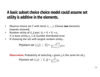 A basic subset choice choice model could assume set
utility is additive in the elements.
26
• Observe choice set C with items 1, …, c. Choose two elements.
(repeats allowed)
• Random utility of (i, j) pair: Uij = Vi + Vj + eij
Vi is base utility, eij i.i.d. Gumbel distributed error
• If choosing the set with largest random utility…
Pr[select set {i, j} | C] = e
Vi+Vj
P
{k,l}⇢C eVk+Vl
<latexit sha1_base64="k8hNq795y+cv+adMlMxth/n2hx8=">AAAHlXicfVVdb9s2FFW6rem0r3R92MNe2CUGhk527BRZmhUBgiUIVqBFszlJC4ReRklXFmNS0kiqsUvwP+51f2Sv26XtLJaTTYAtirznHN7DSzKuBNem2/1z5d4HH350f/XBx+Enn372+RdrD78802WtEjhNSlGqtzHTIHgBp4YbAW8rBUzGAt7EowM//uYdKM3L4sRMKhhINix4xhNmsOti7fJYnSMaEkM0GLJBLY8uqdvA1nOKQEOfY/tgY0A29gjNFEss/GrPLjj5jpxdXDpnqa7lhaV2FBFBHcHP2DMduGncaBonnNsIL9bWu53u9CG3G715Yz2YP8cXD+8/ommZ1BIKkwim9XmvW5mBZcrwRIALaa2hYsmIDeEcmwWToAd2aoojLexJSVYq/BWGTHvDRQjyKDZpsFjD4lowNW72xmU5whHtwrCpabJnA8uLqjZQJDPJrBbElMR7TVKu0FgxIU1dw0fvo4In4O2MmNSSmTyquJ9nZEbv20PFqjySbAQJCHHTNZuVhwseK6YmPoXySkcxMg9VWRepjipmDKhCI94oPo50zirQUcZNlDCR+O/UYypRGsnUSP8Xa0eCYTg4dU6AsSd1ZuAXSJ1VkD5+1n0cC9RdjDA5DBVA4ez05WOucm5gKSYWNTjr/xciwhbJjan0D5ubBsYdbZAbxknOiiF0klJu/l6D9kWrN3vfb+9u7W5qkBxLNMZSlu0rbvK2T6LNi3aMOwDUNO7pzvrsFVJvKMMd4v0J6VCUMRMUP6mH7UOhawX7aSmwAPZxfyRlCntUgWDja2yJk28W0flJb2D9wvkCaKzy8UmfFd5cBQVcYQKSFamlGZNcTFLIWC2M3z3ZdbtZJDrzVeHC1qKYxhWEdK/b2Y0SyVEUy0JgyaOAGevMUzSTRG5amLGn2p+BrX5yjntte+CWkzoE3GQK+hMZl+IIU7IzFu3s61cvnS28hOTOSmc5Tpf2wdwVjB3pMiSeQ+YaHtDHcwIPrNov6d0Cywr9o1fekmuBk17DPhuPndXiRsQHz9D2BUZ6D5iocuZupvrbiyXX06EAnuTtmfd3jeBCazxemueD9DSLqyz7fChRic6qytNZGktLZ/3uVlnIl3hmp3ch5gOuKfGEjmOmzrH4aB6XY0vf+f9WSHNVCyA58GFu8HTd2a4MaZGTHAhLTM0EQVhIR3hCdDtb2zBukeunRQ7xvmFFAiQGc4X718cSFCN6amM4k2qFhEwJ2t1OD2TrGt3PS4Xu8GJIyoJgUREBGV4rPAWPWMhrvef+JcEL4On/kqhpJlMW513Aa6S3fGncbpxtdXo4vZ+31vd/nF8oD4Kvg2+Cb4NesBPsBz8Fx8FpkAR/BH8Ff68Eq1+t7q0erh7NQu+tzDGPgsaz+vofdD+nOw==</latexit><latexit sha1_base64="k8hNq795y+cv+adMlMxth/n2hx8=">AAAHlXicfVVdb9s2FFW6rem0r3R92MNe2CUGhk527BRZmhUBgiUIVqBFszlJC4ReRklXFmNS0kiqsUvwP+51f2Sv26XtLJaTTYAtirznHN7DSzKuBNem2/1z5d4HH350f/XBx+Enn372+RdrD78802WtEjhNSlGqtzHTIHgBp4YbAW8rBUzGAt7EowM//uYdKM3L4sRMKhhINix4xhNmsOti7fJYnSMaEkM0GLJBLY8uqdvA1nOKQEOfY/tgY0A29gjNFEss/GrPLjj5jpxdXDpnqa7lhaV2FBFBHcHP2DMduGncaBonnNsIL9bWu53u9CG3G715Yz2YP8cXD+8/ommZ1BIKkwim9XmvW5mBZcrwRIALaa2hYsmIDeEcmwWToAd2aoojLexJSVYq/BWGTHvDRQjyKDZpsFjD4lowNW72xmU5whHtwrCpabJnA8uLqjZQJDPJrBbElMR7TVKu0FgxIU1dw0fvo4In4O2MmNSSmTyquJ9nZEbv20PFqjySbAQJCHHTNZuVhwseK6YmPoXySkcxMg9VWRepjipmDKhCI94oPo50zirQUcZNlDCR+O/UYypRGsnUSP8Xa0eCYTg4dU6AsSd1ZuAXSJ1VkD5+1n0cC9RdjDA5DBVA4ez05WOucm5gKSYWNTjr/xciwhbJjan0D5ubBsYdbZAbxknOiiF0klJu/l6D9kWrN3vfb+9u7W5qkBxLNMZSlu0rbvK2T6LNi3aMOwDUNO7pzvrsFVJvKMMd4v0J6VCUMRMUP6mH7UOhawX7aSmwAPZxfyRlCntUgWDja2yJk28W0flJb2D9wvkCaKzy8UmfFd5cBQVcYQKSFamlGZNcTFLIWC2M3z3ZdbtZJDrzVeHC1qKYxhWEdK/b2Y0SyVEUy0JgyaOAGevMUzSTRG5amLGn2p+BrX5yjntte+CWkzoE3GQK+hMZl+IIU7IzFu3s61cvnS28hOTOSmc5Tpf2wdwVjB3pMiSeQ+YaHtDHcwIPrNov6d0Cywr9o1fekmuBk17DPhuPndXiRsQHz9D2BUZ6D5iocuZupvrbiyXX06EAnuTtmfd3jeBCazxemueD9DSLqyz7fChRic6qytNZGktLZ/3uVlnIl3hmp3ch5gOuKfGEjmOmzrH4aB6XY0vf+f9WSHNVCyA58GFu8HTd2a4MaZGTHAhLTM0EQVhIR3hCdDtb2zBukeunRQ7xvmFFAiQGc4X718cSFCN6amM4k2qFhEwJ2t1OD2TrGt3PS4Xu8GJIyoJgUREBGV4rPAWPWMhrvef+JcEL4On/kqhpJlMW513Aa6S3fGncbpxtdXo4vZ+31vd/nF8oD4Kvg2+Cb4NesBPsBz8Fx8FpkAR/BH8Ff68Eq1+t7q0erh7NQu+tzDGPgsaz+vofdD+nOw==</latexit><latexit sha1_base64="k8hNq795y+cv+adMlMxth/n2hx8=">AAAHlXicfVVdb9s2FFW6rem0r3R92MNe2CUGhk527BRZmhUBgiUIVqBFszlJC4ReRklXFmNS0kiqsUvwP+51f2Sv26XtLJaTTYAtirznHN7DSzKuBNem2/1z5d4HH350f/XBx+Enn372+RdrD78802WtEjhNSlGqtzHTIHgBp4YbAW8rBUzGAt7EowM//uYdKM3L4sRMKhhINix4xhNmsOti7fJYnSMaEkM0GLJBLY8uqdvA1nOKQEOfY/tgY0A29gjNFEss/GrPLjj5jpxdXDpnqa7lhaV2FBFBHcHP2DMduGncaBonnNsIL9bWu53u9CG3G715Yz2YP8cXD+8/ommZ1BIKkwim9XmvW5mBZcrwRIALaa2hYsmIDeEcmwWToAd2aoojLexJSVYq/BWGTHvDRQjyKDZpsFjD4lowNW72xmU5whHtwrCpabJnA8uLqjZQJDPJrBbElMR7TVKu0FgxIU1dw0fvo4In4O2MmNSSmTyquJ9nZEbv20PFqjySbAQJCHHTNZuVhwseK6YmPoXySkcxMg9VWRepjipmDKhCI94oPo50zirQUcZNlDCR+O/UYypRGsnUSP8Xa0eCYTg4dU6AsSd1ZuAXSJ1VkD5+1n0cC9RdjDA5DBVA4ez05WOucm5gKSYWNTjr/xciwhbJjan0D5ubBsYdbZAbxknOiiF0klJu/l6D9kWrN3vfb+9u7W5qkBxLNMZSlu0rbvK2T6LNi3aMOwDUNO7pzvrsFVJvKMMd4v0J6VCUMRMUP6mH7UOhawX7aSmwAPZxfyRlCntUgWDja2yJk28W0flJb2D9wvkCaKzy8UmfFd5cBQVcYQKSFamlGZNcTFLIWC2M3z3ZdbtZJDrzVeHC1qKYxhWEdK/b2Y0SyVEUy0JgyaOAGevMUzSTRG5amLGn2p+BrX5yjntte+CWkzoE3GQK+hMZl+IIU7IzFu3s61cvnS28hOTOSmc5Tpf2wdwVjB3pMiSeQ+YaHtDHcwIPrNov6d0Cywr9o1fekmuBk17DPhuPndXiRsQHz9D2BUZ6D5iocuZupvrbiyXX06EAnuTtmfd3jeBCazxemueD9DSLqyz7fChRic6qytNZGktLZ/3uVlnIl3hmp3ch5gOuKfGEjmOmzrH4aB6XY0vf+f9WSHNVCyA58GFu8HTd2a4MaZGTHAhLTM0EQVhIR3hCdDtb2zBukeunRQ7xvmFFAiQGc4X718cSFCN6amM4k2qFhEwJ2t1OD2TrGt3PS4Xu8GJIyoJgUREBGV4rPAWPWMhrvef+JcEL4On/kqhpJlMW513Aa6S3fGncbpxtdXo4vZ+31vd/nF8oD4Kvg2+Cb4NesBPsBz8Fx8FpkAR/BH8Ff68Eq1+t7q0erh7NQu+tzDGPgsaz+vofdD+nOw==</latexit><latexit sha1_base64="k8hNq795y+cv+adMlMxth/n2hx8=">AAAHlXicfVVdb9s2FFW6rem0r3R92MNe2CUGhk527BRZmhUBgiUIVqBFszlJC4ReRklXFmNS0kiqsUvwP+51f2Sv26XtLJaTTYAtirznHN7DSzKuBNem2/1z5d4HH350f/XBx+Enn372+RdrD78802WtEjhNSlGqtzHTIHgBp4YbAW8rBUzGAt7EowM//uYdKM3L4sRMKhhINix4xhNmsOti7fJYnSMaEkM0GLJBLY8uqdvA1nOKQEOfY/tgY0A29gjNFEss/GrPLjj5jpxdXDpnqa7lhaV2FBFBHcHP2DMduGncaBonnNsIL9bWu53u9CG3G715Yz2YP8cXD+8/ommZ1BIKkwim9XmvW5mBZcrwRIALaa2hYsmIDeEcmwWToAd2aoojLexJSVYq/BWGTHvDRQjyKDZpsFjD4lowNW72xmU5whHtwrCpabJnA8uLqjZQJDPJrBbElMR7TVKu0FgxIU1dw0fvo4In4O2MmNSSmTyquJ9nZEbv20PFqjySbAQJCHHTNZuVhwseK6YmPoXySkcxMg9VWRepjipmDKhCI94oPo50zirQUcZNlDCR+O/UYypRGsnUSP8Xa0eCYTg4dU6AsSd1ZuAXSJ1VkD5+1n0cC9RdjDA5DBVA4ez05WOucm5gKSYWNTjr/xciwhbJjan0D5ubBsYdbZAbxknOiiF0klJu/l6D9kWrN3vfb+9u7W5qkBxLNMZSlu0rbvK2T6LNi3aMOwDUNO7pzvrsFVJvKMMd4v0J6VCUMRMUP6mH7UOhawX7aSmwAPZxfyRlCntUgWDja2yJk28W0flJb2D9wvkCaKzy8UmfFd5cBQVcYQKSFamlGZNcTFLIWC2M3z3ZdbtZJDrzVeHC1qKYxhWEdK/b2Y0SyVEUy0JgyaOAGevMUzSTRG5amLGn2p+BrX5yjntte+CWkzoE3GQK+hMZl+IIU7IzFu3s61cvnS28hOTOSmc5Tpf2wdwVjB3pMiSeQ+YaHtDHcwIPrNov6d0Cywr9o1fekmuBk17DPhuPndXiRsQHz9D2BUZ6D5iocuZupvrbiyXX06EAnuTtmfd3jeBCazxemueD9DSLqyz7fChRic6qytNZGktLZ/3uVlnIl3hmp3ch5gOuKfGEjmOmzrH4aB6XY0vf+f9WSHNVCyA58GFu8HTd2a4MaZGTHAhLTM0EQVhIR3hCdDtb2zBukeunRQ7xvmFFAiQGc4X718cSFCN6amM4k2qFhEwJ2t1OD2TrGt3PS4Xu8GJIyoJgUREBGV4rPAWPWMhrvef+JcEL4On/kqhpJlMW513Aa6S3fGncbpxtdXo4vZ+31vd/nF8oD4Kvg2+Cb4NesBPsBz8Fx8FpkAR/BH8Ff68Eq1+t7q0erh7NQu+tzDGPgsaz+vofdD+nOw==</latexit>
Pr[select set {i, j} | C, j] = eVi
P
k2C eVk
<latexit sha1_base64="ZaJhcD7ScvxQtNfQTogu245TRXE=">AAAHg3icfVVdb9s2FFW7te60j6br417YxQaGTnbsdFmaFQEMpChaoMWy2UkDmF5GSVcWa1LSSKqxS+iv7X/sfa/bb9il7SyWk42AJOrynnt4Dy/JsBBcm273j1u3P/r4zt3GvU/8Tz/7/Iv7Ww++PNV5qSI4iXKRq7OQaRA8gxPDjYCzQgGToYC34fTIjb99D0rzPBuaeQFjySYZT3jEDJrOt86O1QjREBmiwZAmtTx4R6sm9p5RBBr6DPtHzYA03zXHpHlIaKJYZOEXe3rOq8pSXcpzOyWUZ+SoWpinVdX0z7e2u53uopHrnd6qs+2t2vH5g7sPaZxHpYTMRIJpPep1CzO2TBkeCah8WmooWDRlExhhN2MS9NguJKhICy0xSXKFT2bIwuqvQzCOYvNaFGtYWAqmZnVrmOdTHNGV79c5TfJ0bHlWlAayaEmZlIKYnDhlScwVyijmpM5r+PRDkPEInG4Bk1oykwYFd/MMzPRDe6JYkQaSTSECIa5My1k5uOChYmruUsgvdBBi5InKyyzWQcGMAZVpxBvFZ4FOWQE6SLgJIiYi9x87TCFyI5ma6v+K2pFgGA4ulBNg7LBMDPwMcWUVxI+edh+FAnnXPUwKEwWQVXbxcT4XKTew4ROKEirr3msefoukxhT6h50dA7OONhgbZlHKsgl0olzu/FaCdiWqd3rf7x3sHuxokBwLMsTCle0LbtK2S6LNs3aI9Q5q4fdkf3v58akTlOF+cPr4dCLykAmKv9TB+pDpUkE/zgUWQB93Q5THcEgVCDa7xOY4+XoRjYa9sXUL5wqgtsrHwwHLnLgKMrjABCTLYksTJrmYx5CwUhi3WZLLfr1IdOKqovJb62QaVxDiw27nIIgkR1IsC4EljwRmphMXop4kxqaZmblQ/SXY6scj3Gt742ozqeeAm0zBYC7DXLzAlOwyiq7sj29eVzZzFJJXVlaW43TpAMxNzmiINyHhCrLicIBBGeJymtIt6c0EmwyDF2+cJJcEw15NPhvOKqvFFYlzXqLtK/R0GjBRpKy6muqvrzZUjycCeJS2l9rfNIILrfF4qZ8P0oVZX2U54BOJTHRZVS6cpaG0dGmvrpWFfI0ndHwTYjVQ1Ske01nI1AiLj6ZhPrP0vXu3fJqqUgBJgU9Sg6fr/l5hSIsMUyAsMiUTBGE+neIJ0e3s7sGsRS5bizzH24VlEZAQzAXuX+dLkIzohYz+kqrlE7II0O52eiBbl+hBmitUh2cTkmcEi4oISPAS4TE4xFpe273q3yB4ATz53yBqkckiSuVUwGukt3lpXO+c7nZ6OL2fdrf7L1cXyj3vK+9r7xuv5+17fe+ld+ydeJH3u/en95f3d+NO49vGbuO7pevtWyvMQ6/WGof/AOdZoU0=</latexit><latexit sha1_base64="ZaJhcD7ScvxQtNfQTogu245TRXE=">AAAHg3icfVVdb9s2FFW7te60j6br417YxQaGTnbsdFmaFQEMpChaoMWy2UkDmF5GSVcWa1LSSKqxS+iv7X/sfa/bb9il7SyWk42AJOrynnt4Dy/JsBBcm273j1u3P/r4zt3GvU/8Tz/7/Iv7Ww++PNV5qSI4iXKRq7OQaRA8gxPDjYCzQgGToYC34fTIjb99D0rzPBuaeQFjySYZT3jEDJrOt86O1QjREBmiwZAmtTx4R6sm9p5RBBr6DPtHzYA03zXHpHlIaKJYZOEXe3rOq8pSXcpzOyWUZ+SoWpinVdX0z7e2u53uopHrnd6qs+2t2vH5g7sPaZxHpYTMRIJpPep1CzO2TBkeCah8WmooWDRlExhhN2MS9NguJKhICy0xSXKFT2bIwuqvQzCOYvNaFGtYWAqmZnVrmOdTHNGV79c5TfJ0bHlWlAayaEmZlIKYnDhlScwVyijmpM5r+PRDkPEInG4Bk1oykwYFd/MMzPRDe6JYkQaSTSECIa5My1k5uOChYmruUsgvdBBi5InKyyzWQcGMAZVpxBvFZ4FOWQE6SLgJIiYi9x87TCFyI5ma6v+K2pFgGA4ulBNg7LBMDPwMcWUVxI+edh+FAnnXPUwKEwWQVXbxcT4XKTew4ROKEirr3msefoukxhT6h50dA7OONhgbZlHKsgl0olzu/FaCdiWqd3rf7x3sHuxokBwLMsTCle0LbtK2S6LNs3aI9Q5q4fdkf3v58akTlOF+cPr4dCLykAmKv9TB+pDpUkE/zgUWQB93Q5THcEgVCDa7xOY4+XoRjYa9sXUL5wqgtsrHwwHLnLgKMrjABCTLYksTJrmYx5CwUhi3WZLLfr1IdOKqovJb62QaVxDiw27nIIgkR1IsC4EljwRmphMXop4kxqaZmblQ/SXY6scj3Gt742ozqeeAm0zBYC7DXLzAlOwyiq7sj29eVzZzFJJXVlaW43TpAMxNzmiINyHhCrLicIBBGeJymtIt6c0EmwyDF2+cJJcEw15NPhvOKqvFFYlzXqLtK/R0GjBRpKy6muqvrzZUjycCeJS2l9rfNIILrfF4qZ8P0oVZX2U54BOJTHRZVS6cpaG0dGmvrpWFfI0ndHwTYjVQ1Ske01nI1AiLj6ZhPrP0vXu3fJqqUgBJgU9Sg6fr/l5hSIsMUyAsMiUTBGE+neIJ0e3s7sGsRS5bizzH24VlEZAQzAXuX+dLkIzohYz+kqrlE7II0O52eiBbl+hBmitUh2cTkmcEi4oISPAS4TE4xFpe273q3yB4ATz53yBqkckiSuVUwGukt3lpXO+c7nZ6OL2fdrf7L1cXyj3vK+9r7xuv5+17fe+ld+ydeJH3u/en95f3d+NO49vGbuO7pevtWyvMQ6/WGof/AOdZoU0=</latexit><latexit sha1_base64="ZaJhcD7ScvxQtNfQTogu245TRXE=">AAAHg3icfVVdb9s2FFW7te60j6br417YxQaGTnbsdFmaFQEMpChaoMWy2UkDmF5GSVcWa1LSSKqxS+iv7X/sfa/bb9il7SyWk42AJOrynnt4Dy/JsBBcm273j1u3P/r4zt3GvU/8Tz/7/Iv7Ww++PNV5qSI4iXKRq7OQaRA8gxPDjYCzQgGToYC34fTIjb99D0rzPBuaeQFjySYZT3jEDJrOt86O1QjREBmiwZAmtTx4R6sm9p5RBBr6DPtHzYA03zXHpHlIaKJYZOEXe3rOq8pSXcpzOyWUZ+SoWpinVdX0z7e2u53uopHrnd6qs+2t2vH5g7sPaZxHpYTMRIJpPep1CzO2TBkeCah8WmooWDRlExhhN2MS9NguJKhICy0xSXKFT2bIwuqvQzCOYvNaFGtYWAqmZnVrmOdTHNGV79c5TfJ0bHlWlAayaEmZlIKYnDhlScwVyijmpM5r+PRDkPEInG4Bk1oykwYFd/MMzPRDe6JYkQaSTSECIa5My1k5uOChYmruUsgvdBBi5InKyyzWQcGMAZVpxBvFZ4FOWQE6SLgJIiYi9x87TCFyI5ma6v+K2pFgGA4ulBNg7LBMDPwMcWUVxI+edh+FAnnXPUwKEwWQVXbxcT4XKTew4ROKEirr3msefoukxhT6h50dA7OONhgbZlHKsgl0olzu/FaCdiWqd3rf7x3sHuxokBwLMsTCle0LbtK2S6LNs3aI9Q5q4fdkf3v58akTlOF+cPr4dCLykAmKv9TB+pDpUkE/zgUWQB93Q5THcEgVCDa7xOY4+XoRjYa9sXUL5wqgtsrHwwHLnLgKMrjABCTLYksTJrmYx5CwUhi3WZLLfr1IdOKqovJb62QaVxDiw27nIIgkR1IsC4EljwRmphMXop4kxqaZmblQ/SXY6scj3Gt742ozqeeAm0zBYC7DXLzAlOwyiq7sj29eVzZzFJJXVlaW43TpAMxNzmiINyHhCrLicIBBGeJymtIt6c0EmwyDF2+cJJcEw15NPhvOKqvFFYlzXqLtK/R0GjBRpKy6muqvrzZUjycCeJS2l9rfNIILrfF4qZ8P0oVZX2U54BOJTHRZVS6cpaG0dGmvrpWFfI0ndHwTYjVQ1Ske01nI1AiLj6ZhPrP0vXu3fJqqUgBJgU9Sg6fr/l5hSIsMUyAsMiUTBGE+neIJ0e3s7sGsRS5bizzH24VlEZAQzAXuX+dLkIzohYz+kqrlE7II0O52eiBbl+hBmitUh2cTkmcEi4oISPAS4TE4xFpe273q3yB4ATz53yBqkckiSuVUwGukt3lpXO+c7nZ6OL2fdrf7L1cXyj3vK+9r7xuv5+17fe+ld+ydeJH3u/en95f3d+NO49vGbuO7pevtWyvMQ6/WGof/AOdZoU0=</latexit><latexit sha1_base64="ZaJhcD7ScvxQtNfQTogu245TRXE=">AAAHg3icfVVdb9s2FFW7te60j6br417YxQaGTnbsdFmaFQEMpChaoMWy2UkDmF5GSVcWa1LSSKqxS+iv7X/sfa/bb9il7SyWk42AJOrynnt4Dy/JsBBcm273j1u3P/r4zt3GvU/8Tz/7/Iv7Ww++PNV5qSI4iXKRq7OQaRA8gxPDjYCzQgGToYC34fTIjb99D0rzPBuaeQFjySYZT3jEDJrOt86O1QjREBmiwZAmtTx4R6sm9p5RBBr6DPtHzYA03zXHpHlIaKJYZOEXe3rOq8pSXcpzOyWUZ+SoWpinVdX0z7e2u53uopHrnd6qs+2t2vH5g7sPaZxHpYTMRIJpPep1CzO2TBkeCah8WmooWDRlExhhN2MS9NguJKhICy0xSXKFT2bIwuqvQzCOYvNaFGtYWAqmZnVrmOdTHNGV79c5TfJ0bHlWlAayaEmZlIKYnDhlScwVyijmpM5r+PRDkPEInG4Bk1oykwYFd/MMzPRDe6JYkQaSTSECIa5My1k5uOChYmruUsgvdBBi5InKyyzWQcGMAZVpxBvFZ4FOWQE6SLgJIiYi9x87TCFyI5ma6v+K2pFgGA4ulBNg7LBMDPwMcWUVxI+edh+FAnnXPUwKEwWQVXbxcT4XKTew4ROKEirr3msefoukxhT6h50dA7OONhgbZlHKsgl0olzu/FaCdiWqd3rf7x3sHuxokBwLMsTCle0LbtK2S6LNs3aI9Q5q4fdkf3v58akTlOF+cPr4dCLykAmKv9TB+pDpUkE/zgUWQB93Q5THcEgVCDa7xOY4+XoRjYa9sXUL5wqgtsrHwwHLnLgKMrjABCTLYksTJrmYx5CwUhi3WZLLfr1IdOKqovJb62QaVxDiw27nIIgkR1IsC4EljwRmphMXop4kxqaZmblQ/SXY6scj3Gt742ozqeeAm0zBYC7DXLzAlOwyiq7sj29eVzZzFJJXVlaW43TpAMxNzmiINyHhCrLicIBBGeJymtIt6c0EmwyDF2+cJJcEw15NPhvOKqvFFYlzXqLtK/R0GjBRpKy6muqvrzZUjycCeJS2l9rfNIILrfF4qZ8P0oVZX2U54BOJTHRZVS6cpaG0dGmvrpWFfI0ndHwTYjVQ1Ske01nI1AiLj6ZhPrP0vXu3fJqqUgBJgU9Sg6fr/l5hSIsMUyAsMiUTBGE+neIJ0e3s7sGsRS5bizzH24VlEZAQzAXuX+dLkIzohYz+kqrlE7II0O52eiBbl+hBmitUh2cTkmcEi4oISPAS4TE4xFpe273q3yB4ATz53yBqkckiSuVUwGukt3lpXO+c7nZ6OL2fdrf7L1cXyj3vK+9r7xuv5+17fe+ld+ydeJH3u/en95f3d+NO49vGbuO7pevtWyvMQ6/WGof/AOdZoU0=</latexit>
Observation. Probability of selecting i, given j, is the same for all j.
 