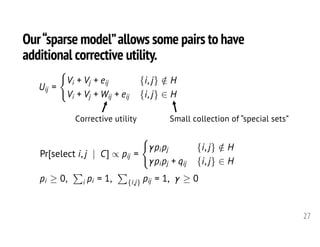 Our“sparse model”allows some pairs to have
additional corrective utility.
27
Corrective utility Small collection of “special sets”
Uij =
(
Vi + Vj + eij {i, j} /2 H
Vi + Vj + Wij + eij {i, j} 2 H
<latexit sha1_base64="uill+i5iJhtHTNliX981DcNI50A=">AAAHpXicfVVdb9s2FFW6Le60j6br417YBd6GTnbsFFmaAQECrCjarcGy2UkKhIZHSVcWY4rSSKqxQ+i/7W/sbT9ll1a8WE42ApIo8p5zeD9IhoXg2vR6f208+ODDjzZbDz/2P/n0s88fbT3+4kznpYrgNMpFrt6FTIPgEk4NNwLeFQpYFgo4D6c/uvnz96A0z+XQzAsYZWwiecIjZnBovHV9Orb8siKHPg1hwqWNkExX/tmYk+/I2fgS31CbfE2o5QG5pBWhMjdckteE0obleW15L8TZ+xRkvJQYb233ur1FI3c7/ZvO9lFv9tOfnuedjB9vPqFxHpUZSBMJpvVFv1eYkWXK8EhA5dNSQ8GiKZvABXYly0CP7CJIFWnjSEySXOEjDVmM+qsQ5FFs3mCxhoWlYGrWHA3zfIoz6IPf1DTJi5HlsigNyKiWTEpBTE5c7EnMFURGzElT1/DpdSB5BIliUcAynTGTBgV36wzM9LozUaxIg4xNIQIhbofqVTm44KFiau5cyK90ECLzROWljHVQMGNASY14o/gs0CkrQAcJN0HEROT+Y4cpRG4ypqb6v1i7GRiGk4vICTB2WCYGfoO4sgripy96T0OBuqsWJoWJApCVXXyczVXKDazZhKKEyrr3ioXfJqkxhf5hZ8fArKsNcsMsSpmcQDfKs50/StCuiPVO//u9g92DHQ0Zx1oPsbSzzhU3acc50eGyE+KOALWwe76/XX986gLKcMe4+Ph0IvKQCYq/1MGOQOpSwVGcCyyAI9wvUR7DIVUg2GyJzXHxzSK6GPZH1iXOFUAjyyfDAZMuuAokXKEDGcO9QBOWcTGPIWGlMJWlOln2m0WiE1cVld9eFdOYQYgPe92DIMo4imJZCCx5FDAznTiKppPITaWZOaqjGmz1swvca3ujat2pl4CbTMFgnoW5eIUu2ZpFV/aX47eVlU4i45XNKstxuXQA5j5jHIjXIeEN5EbDAQZliOk0pUvp/QLrCoNXxy4kS4FhvxE+G84qq8WtiDOu0fYNWroYMFGkrLpd6u9v1qIeTwTwKO3Usb9vBhOt8Xhpng+Zo1nNcjbgkwyVaF1Vjs7SMLO0Hq/ulEX2Fs/w+D7EzUTVlHhGZyFTF1h8NA3zmaXv3bvt01SVAkgKfJIaPF339wpD2mSYAmGRKZkgCPPpFE+IXnd3D2Ztsmxt8hLvHyYjICGYK9y/zpagGNGLMPq1VNsnZEHQ6XX7kLWX6EGaK4wOlxOSS4JFRQQkhmgeg0Os+LXdr/4lwQvg+f+SqIUnC5bKRQGvkf76pXG3c7bb7ePyfsX75Gevbg+9L72vvG+9vrfvHXmvvRPv1Iu8vzc2Nx5tbLW+aR23hq2z2vTBxg3middorfE/ONercw==</latexit><latexit sha1_base64="o0U6mUy1kMV0hWl5opttKZF0L1E=">AAAHpXicfVXdbts2FFa6Le60n6br5W7YBd6GznbsFFmaAQEMrCjatcGy2UkKhIZLSUcWY4rSSKqxQ+iZ9ha72wPsbo+yQyteLCcbAUkUeb7v4/khGeSCa9Pt/rVx74MPP9ps3P/Y/+TTzz5/sPXwi1OdFSqEkzATmXobMA2CSzgx3Ah4mytgaSDgLJj+6ObP3oPSPJNDM89hlLKJ5DEPmcGh8dbVydjyi5Ic+jSACZc2RDJd+qdjTr4jp+MLfENl8jWhlrfIBS0JlZnhkrwklNYszyrLOyHO3qcgo6XEeGu72+kuGrnd6V13tvvd2U9//Pn76+Pxw81HNMrCIgVpQsG0Pu91czOyTBkeCih9WmjIWThlEzjHrmQp6JFdBKkkTRyJSJwpfKQhi1F/FYI8is1rLNawoBBMzeqjQZZNcQZ98OuaJn42slzmhQEZVpJxIYjJiIs9ibiC0Ig5qesaPr1qSR5CrFjYYqlOmUlaOXfrbJnpVXuiWJ60UjaFEIS4GapW5eCCB4qpuXMhu9StAJknKitkpFs5MwaU1Ig3is9aOmE56FbMTStkInT/kcPkIjMpU1P9X6ydFAzDyUXkBBg7LGIDv0JUWgXR42fdx4FA3VULk8BEAcjSLj7O5jLhBtZsAlFAad17xcJvksSYXP+ws2Ng1tEGuWEWJkxOoBNm6c5vBWhXxHqn9/3ewe7BjoaUY60HWNpp+5KbpO2caHPZDnBHgFrYPd3frj4+dQFluGNcfHw6EVnABMVf6mB9kLpQ0I8ygQXQx/0SZhEcUgWCzZbYDBdfL6LzYW9kXeJcAdSyfDwcMOmCq0DCJTqQMtwLNGYpF/MIYlYIU1qq42W/XiQ6dlVR+s1VMY0ZhOiw2zlohSlHUSwLgSWPAmamY0dRdxK5qTQzR9WvwFY/Oce9tjcq1516DrjJFAzmaZCJF+iSrVh0aX8+elNa6SRSXtq0tByXSwdg7jLGgWgdElxDrjUcYFAEmE5TuJTeLbCuMHhx5EKyFBj2auGzway0WtyIOOMKbV+hpYsBE3nCypulvnu1FvVoIoCHSbuK/V0zmGiNx0v9fEgdzWqW0wGfpKhEq6pydJYGqaXVeHmrLNI3eIZHdyGuJ8q6xBM6C5g6x+KjSZDNLH3v3k2fJqoQQBLgk8Tg6bq/lxvSJMMECAtNwQRBmE+neEJ0O7t7MGuSZWuS53j/MBkCCcBc4v51tgTFiF6E0a+kmj4hC4J2t9ODtLlED5JMYXS4nJBMEiwqIiA2RPMIHGLFr+1e+S8JXgBP/5dELTxZsJQuCniN9NYvjdud091OD5f3C94nr72q3fe+9L7yvvV63r7X9156x96JF3p/b2xuPNjYanzTOGoMG6eV6b2Na8wjr9Ya438AGdGtQA==</latexit><latexit sha1_base64="o0U6mUy1kMV0hWl5opttKZF0L1E=">AAAHpXicfVXdbts2FFa6Le60n6br5W7YBd6GznbsFFmaAQEMrCjatcGy2UkKhIZLSUcWY4rSSKqxQ+iZ9ha72wPsbo+yQyteLCcbAUkUeb7v4/khGeSCa9Pt/rVx74MPP9ps3P/Y/+TTzz5/sPXwi1OdFSqEkzATmXobMA2CSzgx3Ah4mytgaSDgLJj+6ObP3oPSPJNDM89hlLKJ5DEPmcGh8dbVydjyi5Ic+jSACZc2RDJd+qdjTr4jp+MLfENl8jWhlrfIBS0JlZnhkrwklNYszyrLOyHO3qcgo6XEeGu72+kuGrnd6V13tvvd2U9//Pn76+Pxw81HNMrCIgVpQsG0Pu91czOyTBkeCih9WmjIWThlEzjHrmQp6JFdBKkkTRyJSJwpfKQhi1F/FYI8is1rLNawoBBMzeqjQZZNcQZ98OuaJn42slzmhQEZVpJxIYjJiIs9ibiC0Ig5qesaPr1qSR5CrFjYYqlOmUlaOXfrbJnpVXuiWJ60UjaFEIS4GapW5eCCB4qpuXMhu9StAJknKitkpFs5MwaU1Ig3is9aOmE56FbMTStkInT/kcPkIjMpU1P9X6ydFAzDyUXkBBg7LGIDv0JUWgXR42fdx4FA3VULk8BEAcjSLj7O5jLhBtZsAlFAad17xcJvksSYXP+ws2Ng1tEGuWEWJkxOoBNm6c5vBWhXxHqn9/3ewe7BjoaUY60HWNpp+5KbpO2caHPZDnBHgFrYPd3frj4+dQFluGNcfHw6EVnABMVf6mB9kLpQ0I8ygQXQx/0SZhEcUgWCzZbYDBdfL6LzYW9kXeJcAdSyfDwcMOmCq0DCJTqQMtwLNGYpF/MIYlYIU1qq42W/XiQ6dlVR+s1VMY0ZhOiw2zlohSlHUSwLgSWPAmamY0dRdxK5qTQzR9WvwFY/Oce9tjcq1516DrjJFAzmaZCJF+iSrVh0aX8+elNa6SRSXtq0tByXSwdg7jLGgWgdElxDrjUcYFAEmE5TuJTeLbCuMHhx5EKyFBj2auGzway0WtyIOOMKbV+hpYsBE3nCypulvnu1FvVoIoCHSbuK/V0zmGiNx0v9fEgdzWqW0wGfpKhEq6pydJYGqaXVeHmrLNI3eIZHdyGuJ8q6xBM6C5g6x+KjSZDNLH3v3k2fJqoQQBLgk8Tg6bq/lxvSJMMECAtNwQRBmE+neEJ0O7t7MGuSZWuS53j/MBkCCcBc4v51tgTFiF6E0a+kmj4hC4J2t9ODtLlED5JMYXS4nJBMEiwqIiA2RPMIHGLFr+1e+S8JXgBP/5dELTxZsJQuCniN9NYvjdud091OD5f3C94nr72q3fe+9L7yvvV63r7X9156x96JF3p/b2xuPNjYanzTOGoMG6eV6b2Na8wjr9Ya438AGdGtQA==</latexit><latexit sha1_base64="bE4rKKNbse4HdLdRb6Qr+Z8ywLc=">AAAHpXicfVVdb9s2FFW6re60j6br417YBd6GTnbsFFmaAQEMrCharMGy2UkKhIZHSVcWY4rSSKqxQ+iH7m0/ZZeWvVhJNgKSKPKec3g/SIaF4Nr0en9tPfjo408eth596n/2+RdfPt5+8tWZzksVwWmUi1y9D5kGwSWcGm4EvC8UsCwUcB7Ofnbz5x9AaZ7LkVkUMM7YVPKER8zg0GT7+nRi+WVFjnwawpRLGyGZrvyzCSc/kLPJJb6hNvmWUMsDckkrQmVuuCRvCKUNy/Pa8l6Is/cpyHgtMdne6XV7y0budvqrzo63aieTJw+f0jiPygykiQTT+qLfK8zYMmV4JKDyaamhYNGMTeECu5JloMd2GaSKtHEkJkmu8JGGLEf9TQjyKLZosFjDwlIwNW+Ohnk+wxn0wW9qmuTl2HJZlAZkVEsmpSAmJy72JOYKIiMWpKlr+Ow6kDyCRLEoYJnOmEmDgrt1BmZ23ZkqVqRBxmYQgRA3Q/WqHFzwUDG1cC7kVzoIkXmq8lLGOiiYMaCkRrxRfB7olBWgg4SbIGIicv+xwxQiNxlTM/1frN0MDMPJZeQEGDsqEwO/Q1xZBfGzl71noUDdTQuTwlQByMouP87mKuUGbtmEooTKuveGhd8mqTGF/ml318C8qw1ywzxKmZxCN8qz3T9L0K6I9W7/x/3DvcNdDRnHWg+xtLPOFTdpxznR4bIT4o4AtbR7cbBTf3zqAspwx7j4+HQq8pAJir/UwQYgdalgEOcCC2CA+yXKYziiCgSbr7E5Lr5ZRBej/ti6xLkCaGT5ZDRk0gVXgYQrdCBjuBdowjIuFjEkrBSmslQn636zSHTiqqLy25tiGjMI8VGvexhEGUdRLAuBJY8CZq4TR9F0ErmpNHNHNajBVj+/wL22P65uO/UKcJMpGC6yMBev0SVbs+jK/nr8rrLSSWS8slllOS6XDsHcZ4wD8W1IuIKsNBxgWIaYTlO6lN4vcFth+PrYhWQtMOo3wmfDeWW1uBFxxjXavkVLFwMmipRVN0v94+2tqMdTATxKO3Xs75vBRGs8XprnQ+ZoNrOcDfk0QyVaV5WjszTMLK3Hqztlkb3DMzy+D7GaqJoSz+k8ZOoCi4+mYT639IN7t32aqlIASYFPU4On68F+YUibjFIgLDIlEwRhPp3hCdHr7u3DvE3WrU1e4f3DZAQkBHOF+9fZEhQjehlGv5Zq+4QsCTq9bh+y9ho9THOF0eFySnJJsKiIgMQQzWNwiA2/dvrVvyR4Abz4XxK19GTJUrko4DXSv31p3O2c7XX7uLzfejuDX1YXyiPva+8b73uv7x14A++Nd+KdepH399bDrcdb263vWsetUeusNn2wtcI89RqtNfkHXbapgQ==</latexit>
Pr[select i, j | C] / pij =
(
pipj {i, j} /2 H
pipj + qij {i, j} 2 H
pi 0,
P
i pi = 1,
P
{i,j} pij = 1, 0<latexit sha1_base64="7wnzBB8kq/kiFYDKbsnSULOu8R8=">AAAILXicfVXdbts2FLa7rem0v2a93A272MPQyY6dImu7IkCAFkWLtVg2pz+AaWSUdCQxJimVpBqnhF5ht9tb7Gl2MWDY7V5jh5bT2E42Abaow/N93+HhOWRUCm7sYPBn+8p7739wdePah8FHH3/y6WfXNz9/YYpKx/A8LkShX0XMgOAKnltuBbwqNTAZCXgZTR/4+ZdvQBteqEN7WsJEskzxlMfMoulos92mquAqAWXJgR4jEcSWdBwPj+sO6dD7FNGW3sfxg84k6NBSF6UtgvLI8eOa7AU0gowrF2MMpg5oxqRkpDzi5dEx+YpQJCLHtCaoYrkijwmla07fkNcN17L3O1dQyYK7g9/e1EEcoRmQQSek9zFEU0kkqL15jwyXjZ4P6eqzYN/NNgE0JMHR9a1BfzB/yMXBcDHYai2eg6PNqzdoUsSVxKTFghkzHg5KO3FMWx4LwCxUBkoWT1kGYxwqJsFM3HyzatJFS0LSQuMPkz63BssQ5NHsdIXFWRZVgunZqjUqiinOYN6DVU2b3p04rsrKgoobybQSxBbE1wBJuMZdFqdkVdfy6dtQ8RhSzeKQSSOZzcOS+zhDO33byzQr81CyKcQgxLmpicrDBY8006d+CcWJCSNkznRRqcSEJbMWtDKIt5rPQpOzEkyYchvGTMT+O/GYUhRWMj01/8Xal2AZTs4zJ8C6wyq18BMktdOQ3Lw7uBkJ1F32sDlkGkDVbv7yPic5t7DmE4kKauf/lzyCLsmtLc1329sWZn1jkRtmcc5UBv24kNuvKzC+mcz28Nvdezv3tg1Ijl0TYYvJ3gm3ec8vosdVL8LOBD33u31nq3kF1CeUYef6/GBziCJiguIn9bB9UKbSsJ8UAgtgH/s2LhLYoxoEm51hCwx+tYjGh8OJ8xvnC2Bllw8OR0z55GpQcIILkAx7jKZMcnGaQMoqYWtHTXo2Xi0Sk/qqqIPuspjBHYRkb9C/F8aSoyiWhcCSRwE7M6mnWF0kclNlZ55qvwE7c2uMvbY7qdcX9RCwyTSMTmVUiEe4JNewmNr98Oxp7ZSXkLx2snYcw6UjsJc5oyFZh0QLyELDA0ZVhNtpK7+llwusK4wePfMpORM4HK6kz0Wz2hlxLuKdG7R7gp4+B0yUOavPQ/35yVrWk0wAj/Nek/vLZnCjDR4vq+eD9DTLuyxHPJOoRJuq8nSORtLRxl5fKAv5FO+S5DLEYqJelbhFZxHTYyw+mkfFzNE3/r8b0FxXAkgOPMstnq53dktLuuQwB8JiWzFBEBbQKZ4Qg/7OLsy65Ozpkod4DzIVA4nAnmD/el+CYsTM0xg0Ut2AkDlBb9AfguyeoUd5oTE7XGWkUASLighILTE8AY9YWtfWsH5HghfA7f8l0fOVzFlqnwW8Robrl8bFwYud/hDD+3Fna//7xYVyrfVF68vW161h605rv/W4ddB63orbefuX9q/t3zZ+3/hj46+NvxvXK+0F5kZr5dn451+8atkM</latexit><latexit sha1_base64="7wnzBB8kq/kiFYDKbsnSULOu8R8=">AAAILXicfVXdbts2FLa7rem0v2a93A272MPQyY6dImu7IkCAFkWLtVg2pz+AaWSUdCQxJimVpBqnhF5ht9tb7Gl2MWDY7V5jh5bT2E42Abaow/N93+HhOWRUCm7sYPBn+8p7739wdePah8FHH3/y6WfXNz9/YYpKx/A8LkShX0XMgOAKnltuBbwqNTAZCXgZTR/4+ZdvQBteqEN7WsJEskzxlMfMoulos92mquAqAWXJgR4jEcSWdBwPj+sO6dD7FNGW3sfxg84k6NBSF6UtgvLI8eOa7AU0gowrF2MMpg5oxqRkpDzi5dEx+YpQJCLHtCaoYrkijwmla07fkNcN17L3O1dQyYK7g9/e1EEcoRmQQSek9zFEU0kkqL15jwyXjZ4P6eqzYN/NNgE0JMHR9a1BfzB/yMXBcDHYai2eg6PNqzdoUsSVxKTFghkzHg5KO3FMWx4LwCxUBkoWT1kGYxwqJsFM3HyzatJFS0LSQuMPkz63BssQ5NHsdIXFWRZVgunZqjUqiinOYN6DVU2b3p04rsrKgoobybQSxBbE1wBJuMZdFqdkVdfy6dtQ8RhSzeKQSSOZzcOS+zhDO33byzQr81CyKcQgxLmpicrDBY8006d+CcWJCSNkznRRqcSEJbMWtDKIt5rPQpOzEkyYchvGTMT+O/GYUhRWMj01/8Xal2AZTs4zJ8C6wyq18BMktdOQ3Lw7uBkJ1F32sDlkGkDVbv7yPic5t7DmE4kKauf/lzyCLsmtLc1329sWZn1jkRtmcc5UBv24kNuvKzC+mcz28Nvdezv3tg1Ijl0TYYvJ3gm3ec8vosdVL8LOBD33u31nq3kF1CeUYef6/GBziCJiguIn9bB9UKbSsJ8UAgtgH/s2LhLYoxoEm51hCwx+tYjGh8OJ8xvnC2Bllw8OR0z55GpQcIILkAx7jKZMcnGaQMoqYWtHTXo2Xi0Sk/qqqIPuspjBHYRkb9C/F8aSoyiWhcCSRwE7M6mnWF0kclNlZ55qvwE7c2uMvbY7qdcX9RCwyTSMTmVUiEe4JNewmNr98Oxp7ZSXkLx2snYcw6UjsJc5oyFZh0QLyELDA0ZVhNtpK7+llwusK4wePfMpORM4HK6kz0Wz2hlxLuKdG7R7gp4+B0yUOavPQ/35yVrWk0wAj/Nek/vLZnCjDR4vq+eD9DTLuyxHPJOoRJuq8nSORtLRxl5fKAv5FO+S5DLEYqJelbhFZxHTYyw+mkfFzNE3/r8b0FxXAkgOPMstnq53dktLuuQwB8JiWzFBEBbQKZ4Qg/7OLsy65Ozpkod4DzIVA4nAnmD/el+CYsTM0xg0Ut2AkDlBb9AfguyeoUd5oTE7XGWkUASLighILTE8AY9YWtfWsH5HghfA7f8l0fOVzFlqnwW8Robrl8bFwYud/hDD+3Fna//7xYVyrfVF68vW161h605rv/W4ddB63orbefuX9q/t3zZ+3/hj46+NvxvXK+0F5kZr5dn451+8atkM</latexit><latexit sha1_base64="7wnzBB8kq/kiFYDKbsnSULOu8R8=">AAAILXicfVXdbts2FLa7rem0v2a93A272MPQyY6dImu7IkCAFkWLtVg2pz+AaWSUdCQxJimVpBqnhF5ht9tb7Gl2MWDY7V5jh5bT2E42Abaow/N93+HhOWRUCm7sYPBn+8p7739wdePah8FHH3/y6WfXNz9/YYpKx/A8LkShX0XMgOAKnltuBbwqNTAZCXgZTR/4+ZdvQBteqEN7WsJEskzxlMfMoulos92mquAqAWXJgR4jEcSWdBwPj+sO6dD7FNGW3sfxg84k6NBSF6UtgvLI8eOa7AU0gowrF2MMpg5oxqRkpDzi5dEx+YpQJCLHtCaoYrkijwmla07fkNcN17L3O1dQyYK7g9/e1EEcoRmQQSek9zFEU0kkqL15jwyXjZ4P6eqzYN/NNgE0JMHR9a1BfzB/yMXBcDHYai2eg6PNqzdoUsSVxKTFghkzHg5KO3FMWx4LwCxUBkoWT1kGYxwqJsFM3HyzatJFS0LSQuMPkz63BssQ5NHsdIXFWRZVgunZqjUqiinOYN6DVU2b3p04rsrKgoobybQSxBbE1wBJuMZdFqdkVdfy6dtQ8RhSzeKQSSOZzcOS+zhDO33byzQr81CyKcQgxLmpicrDBY8006d+CcWJCSNkznRRqcSEJbMWtDKIt5rPQpOzEkyYchvGTMT+O/GYUhRWMj01/8Xal2AZTs4zJ8C6wyq18BMktdOQ3Lw7uBkJ1F32sDlkGkDVbv7yPic5t7DmE4kKauf/lzyCLsmtLc1329sWZn1jkRtmcc5UBv24kNuvKzC+mcz28Nvdezv3tg1Ijl0TYYvJ3gm3ec8vosdVL8LOBD33u31nq3kF1CeUYef6/GBziCJiguIn9bB9UKbSsJ8UAgtgH/s2LhLYoxoEm51hCwx+tYjGh8OJ8xvnC2Bllw8OR0z55GpQcIILkAx7jKZMcnGaQMoqYWtHTXo2Xi0Sk/qqqIPuspjBHYRkb9C/F8aSoyiWhcCSRwE7M6mnWF0kclNlZ55qvwE7c2uMvbY7qdcX9RCwyTSMTmVUiEe4JNewmNr98Oxp7ZSXkLx2snYcw6UjsJc5oyFZh0QLyELDA0ZVhNtpK7+llwusK4wePfMpORM4HK6kz0Wz2hlxLuKdG7R7gp4+B0yUOavPQ/35yVrWk0wAj/Nek/vLZnCjDR4vq+eD9DTLuyxHPJOoRJuq8nSORtLRxl5fKAv5FO+S5DLEYqJelbhFZxHTYyw+mkfFzNE3/r8b0FxXAkgOPMstnq53dktLuuQwB8JiWzFBEBbQKZ4Qg/7OLsy65Ozpkod4DzIVA4nAnmD/el+CYsTM0xg0Ut2AkDlBb9AfguyeoUd5oTE7XGWkUASLighILTE8AY9YWtfWsH5HghfA7f8l0fOVzFlqnwW8Robrl8bFwYud/hDD+3Fna//7xYVyrfVF68vW161h605rv/W4ddB63orbefuX9q/t3zZ+3/hj46+NvxvXK+0F5kZr5dn451+8atkM</latexit><latexit sha1_base64="7wnzBB8kq/kiFYDKbsnSULOu8R8=">AAAILXicfVXdbts2FLa7rem0v2a93A272MPQyY6dImu7IkCAFkWLtVg2pz+AaWSUdCQxJimVpBqnhF5ht9tb7Gl2MWDY7V5jh5bT2E42Abaow/N93+HhOWRUCm7sYPBn+8p7739wdePah8FHH3/y6WfXNz9/YYpKx/A8LkShX0XMgOAKnltuBbwqNTAZCXgZTR/4+ZdvQBteqEN7WsJEskzxlMfMoulos92mquAqAWXJgR4jEcSWdBwPj+sO6dD7FNGW3sfxg84k6NBSF6UtgvLI8eOa7AU0gowrF2MMpg5oxqRkpDzi5dEx+YpQJCLHtCaoYrkijwmla07fkNcN17L3O1dQyYK7g9/e1EEcoRmQQSek9zFEU0kkqL15jwyXjZ4P6eqzYN/NNgE0JMHR9a1BfzB/yMXBcDHYai2eg6PNqzdoUsSVxKTFghkzHg5KO3FMWx4LwCxUBkoWT1kGYxwqJsFM3HyzatJFS0LSQuMPkz63BssQ5NHsdIXFWRZVgunZqjUqiinOYN6DVU2b3p04rsrKgoobybQSxBbE1wBJuMZdFqdkVdfy6dtQ8RhSzeKQSSOZzcOS+zhDO33byzQr81CyKcQgxLmpicrDBY8006d+CcWJCSNkznRRqcSEJbMWtDKIt5rPQpOzEkyYchvGTMT+O/GYUhRWMj01/8Xal2AZTs4zJ8C6wyq18BMktdOQ3Lw7uBkJ1F32sDlkGkDVbv7yPic5t7DmE4kKauf/lzyCLsmtLc1329sWZn1jkRtmcc5UBv24kNuvKzC+mcz28Nvdezv3tg1Ijl0TYYvJ3gm3ec8vosdVL8LOBD33u31nq3kF1CeUYef6/GBziCJiguIn9bB9UKbSsJ8UAgtgH/s2LhLYoxoEm51hCwx+tYjGh8OJ8xvnC2Bllw8OR0z55GpQcIILkAx7jKZMcnGaQMoqYWtHTXo2Xi0Sk/qqqIPuspjBHYRkb9C/F8aSoyiWhcCSRwE7M6mnWF0kclNlZ55qvwE7c2uMvbY7qdcX9RCwyTSMTmVUiEe4JNewmNr98Oxp7ZSXkLx2snYcw6UjsJc5oyFZh0QLyELDA0ZVhNtpK7+llwusK4wePfMpORM4HK6kz0Wz2hlxLuKdG7R7gp4+B0yUOavPQ/35yVrWk0wAj/Nek/vLZnCjDR4vq+eD9DTLuyxHPJOoRJuq8nSORtLRxl5fKAv5FO+S5DLEYqJelbhFZxHTYyw+mkfFzNE3/r8b0FxXAkgOPMstnq53dktLuuQwB8JiWzFBEBbQKZ4Qg/7OLsy65Ozpkod4DzIVA4nAnmD/el+CYsTM0xg0Ut2AkDlBb9AfguyeoUd5oTE7XGWkUASLighILTE8AY9YWtfWsH5HghfA7f8l0fOVzFlqnwW8Robrl8bFwYud/hDD+3Fna//7xYVyrfVF68vW161h605rv/W4ddB63orbefuX9q/t3zZ+3/hj46+NvxvXK+0F5kZr5dn451+8atkM</latexit>
 