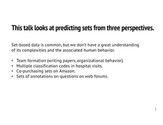 This talk looks at predicting sets from three perspectives.
3
Set-based data is common, but we don’t have a great understanding
of its complexities and the associated human behavior.
• Team formation (writing papers, organizational behavior).
• Multiple classification codes in hospital visits.
• Co-purchasing sets on Amazon.
• Sets of annotations on questions on web forums.
 