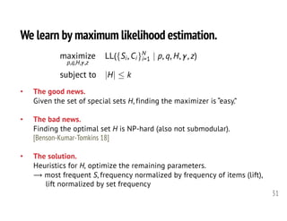We learn by maximum likelihood estimation.
31
• The good news.
Given the set of special sets H, finding the maximizer is “easy.”
• The bad news.
Finding the optimal set H is NP-hard (also not submodular).
[Benson-Kumar-Tomkins 18]
• The solution.
Heuristics for H, optimize the remaining parameters.
⟶ most frequent S, frequency normalized by frequency of items (lift),
lift normalized by set frequency
maximize
p,q,H, ,z
LL({Si, Ci}N
i=1 | p, q, H, , z)
subject to |H|  k<latexit sha1_base64="707x0S5/YqBTy1rPPzphETN+EXg=">AAAIEHicfVXdbts2FHa6rem0v3a93A27wEUXyI6dImuzIkCAFkWKpls2J22BMMso6UjiTFIKSTVOCL7EnmZ3w273BnuAvccOZaeJk2wyLNOH53wfzzkfyaQW3NjB4O+FGx98+NHNxVsfR598+tnnX9y+8+VrUzU6hb20EpV+mzADgivYs9wKeFtrYDIR8CYZPw3zb96BNrxSu/akhgPJCsVznjKLpsPb/9AECq4cHDWtZdnPDEzwQkHmo/uENipDCLCujslRTLZiQgsmJYvJqXfUwsQ6ySZc8lPwntzHD5lat7f9A+pGhzwmTw859YeObwz9z+57T+gTiuuy9Am5CvoNoTTwthimSX6F1BJbnUGLEEi2CNXtgAog44iCyt4vuv1znlJ0eHtp0B+0D7k6GM4GS53Zs3N45+ZdmlVpI0HZVDBj9oeD2h44pi1PBfiINgZqlo5ZAfs4VEyCOXBtPzzpoiUjeaXxqyxprdHFEMTR7GQOxVmWNILpybw1qaoxzhgfRfOcNn984LiqGwsqnVLmjcAqkdBmknGNRRMnZJ7X8vFprHgKuWZpzKSRzJZxzcM6Yzs+7RWa1WUs2RhSEOLcNF1VCBc80UyfhBSqYxMniFzoCiVi4ppZC1oZjLeaT2JTshpMnHMbp0yk4X8WYmpRWcn02PwXal+CZTjZVk6g8Hab3MJP2FmnIbv3eHAvEch70cOWUGgA5V37E3yOS27hkk8iGvAuvC94RF1SWlub71ZWUHJ9YxEbJmnJVAH9tJIrRw2YICWzMvx2bX11fcWA5Ci+BAUme8fclr2QRI+rXoKbD3Tr9/DR0vQnoqGgDDdnqE9EC1ElTKBuLQ1hm6BMo2EzqwQKYBO3ZlplsEE1CDY5i61w8fMi2t8dHrjQuCCAuS7v7I6YCsXVoOAYE5AM9wPNmeTiJIOcNcLixjX52XheJCYPqvBR9yKZwQ5CtjHor8ep5EiKshAoeSSwE5MHiPkkEZsqOwlQm9NgZ5b3ca+tHfjLST0D3GQaRicyqcRzTMlNUYx3P7za9k4FCsm9k95xXC4dgb3OGQ3Z5ZBkFjLjCAGjJsF22ia09HqCywyj569CSc4Idodz5XPJxDsjzkmC8zTavUDPUAMm6pL586X+8uJS1bNCAE/L3rT2181gow0eL/PngwwwF7ssR7yQyESnqgpwjibS0andX5GF3MbrIrsuYjbh5ymW6SRheh/FR8ukmjj6Lry7ES11g0dxCbwoLZ6uj9ZqS7pktwTCUtswQTAsomM8IQb91TWYdMnZ0yXP8KpjKgWSgD3G/Rt8CZIR05YxmlJ1Izz+A0Bv0B+C7J5Fj8pKY3W4KkilCIqKCMgtMTyDEHEhr6Whfw+CF8DD/wXRbSYtig9VwGtkePnSuDp4vdof4vJ+XF3afDm7UG51vup83XnQGXYedTY7W52dzl4nXXi5cLRwuuAWf1v8ffGPxT+nrjcWZjF3O3PP4l//AlS51bk=</latexit><latexit sha1_base64="707x0S5/YqBTy1rPPzphETN+EXg=">AAAIEHicfVXdbts2FHa6rem0v3a93A27wEUXyI6dImuzIkCAFkWKpls2J22BMMso6UjiTFIKSTVOCL7EnmZ3w273BnuAvccOZaeJk2wyLNOH53wfzzkfyaQW3NjB4O+FGx98+NHNxVsfR598+tnnX9y+8+VrUzU6hb20EpV+mzADgivYs9wKeFtrYDIR8CYZPw3zb96BNrxSu/akhgPJCsVznjKLpsPb/9AECq4cHDWtZdnPDEzwQkHmo/uENipDCLCujslRTLZiQgsmJYvJqXfUwsQ6ySZc8lPwntzHD5lat7f9A+pGhzwmTw859YeObwz9z+57T+gTiuuy9Am5CvoNoTTwthimSX6F1BJbnUGLEEi2CNXtgAog44iCyt4vuv1znlJ0eHtp0B+0D7k6GM4GS53Zs3N45+ZdmlVpI0HZVDBj9oeD2h44pi1PBfiINgZqlo5ZAfs4VEyCOXBtPzzpoiUjeaXxqyxprdHFEMTR7GQOxVmWNILpybw1qaoxzhgfRfOcNn984LiqGwsqnVLmjcAqkdBmknGNRRMnZJ7X8vFprHgKuWZpzKSRzJZxzcM6Yzs+7RWa1WUs2RhSEOLcNF1VCBc80UyfhBSqYxMniFzoCiVi4ppZC1oZjLeaT2JTshpMnHMbp0yk4X8WYmpRWcn02PwXal+CZTjZVk6g8Hab3MJP2FmnIbv3eHAvEch70cOWUGgA5V37E3yOS27hkk8iGvAuvC94RF1SWlub71ZWUHJ9YxEbJmnJVAH9tJIrRw2YICWzMvx2bX11fcWA5Ci+BAUme8fclr2QRI+rXoKbD3Tr9/DR0vQnoqGgDDdnqE9EC1ElTKBuLQ1hm6BMo2EzqwQKYBO3ZlplsEE1CDY5i61w8fMi2t8dHrjQuCCAuS7v7I6YCsXVoOAYE5AM9wPNmeTiJIOcNcLixjX52XheJCYPqvBR9yKZwQ5CtjHor8ep5EiKshAoeSSwE5MHiPkkEZsqOwlQm9NgZ5b3ca+tHfjLST0D3GQaRicyqcRzTMlNUYx3P7za9k4FCsm9k95xXC4dgb3OGQ3Z5ZBkFjLjCAGjJsF22ia09HqCywyj569CSc4Idodz5XPJxDsjzkmC8zTavUDPUAMm6pL586X+8uJS1bNCAE/L3rT2181gow0eL/PngwwwF7ssR7yQyESnqgpwjibS0andX5GF3MbrIrsuYjbh5ymW6SRheh/FR8ukmjj6Lry7ES11g0dxCbwoLZ6uj9ZqS7pktwTCUtswQTAsomM8IQb91TWYdMnZ0yXP8KpjKgWSgD3G/Rt8CZIR05YxmlJ1Izz+A0Bv0B+C7J5Fj8pKY3W4KkilCIqKCMgtMTyDEHEhr6Whfw+CF8DD/wXRbSYtig9VwGtkePnSuDp4vdof4vJ+XF3afDm7UG51vup83XnQGXYedTY7W52dzl4nXXi5cLRwuuAWf1v8ffGPxT+nrjcWZjF3O3PP4l//AlS51bk=</latexit><latexit sha1_base64="707x0S5/YqBTy1rPPzphETN+EXg=">AAAIEHicfVXdbts2FHa6rem0v3a93A27wEUXyI6dImuzIkCAFkWKpls2J22BMMso6UjiTFIKSTVOCL7EnmZ3w273BnuAvccOZaeJk2wyLNOH53wfzzkfyaQW3NjB4O+FGx98+NHNxVsfR598+tnnX9y+8+VrUzU6hb20EpV+mzADgivYs9wKeFtrYDIR8CYZPw3zb96BNrxSu/akhgPJCsVznjKLpsPb/9AECq4cHDWtZdnPDEzwQkHmo/uENipDCLCujslRTLZiQgsmJYvJqXfUwsQ6ySZc8lPwntzHD5lat7f9A+pGhzwmTw859YeObwz9z+57T+gTiuuy9Am5CvoNoTTwthimSX6F1BJbnUGLEEi2CNXtgAog44iCyt4vuv1znlJ0eHtp0B+0D7k6GM4GS53Zs3N45+ZdmlVpI0HZVDBj9oeD2h44pi1PBfiINgZqlo5ZAfs4VEyCOXBtPzzpoiUjeaXxqyxprdHFEMTR7GQOxVmWNILpybw1qaoxzhgfRfOcNn984LiqGwsqnVLmjcAqkdBmknGNRRMnZJ7X8vFprHgKuWZpzKSRzJZxzcM6Yzs+7RWa1WUs2RhSEOLcNF1VCBc80UyfhBSqYxMniFzoCiVi4ppZC1oZjLeaT2JTshpMnHMbp0yk4X8WYmpRWcn02PwXal+CZTjZVk6g8Hab3MJP2FmnIbv3eHAvEch70cOWUGgA5V37E3yOS27hkk8iGvAuvC94RF1SWlub71ZWUHJ9YxEbJmnJVAH9tJIrRw2YICWzMvx2bX11fcWA5Ci+BAUme8fclr2QRI+rXoKbD3Tr9/DR0vQnoqGgDDdnqE9EC1ElTKBuLQ1hm6BMo2EzqwQKYBO3ZlplsEE1CDY5i61w8fMi2t8dHrjQuCCAuS7v7I6YCsXVoOAYE5AM9wPNmeTiJIOcNcLixjX52XheJCYPqvBR9yKZwQ5CtjHor8ep5EiKshAoeSSwE5MHiPkkEZsqOwlQm9NgZ5b3ca+tHfjLST0D3GQaRicyqcRzTMlNUYx3P7za9k4FCsm9k95xXC4dgb3OGQ3Z5ZBkFjLjCAGjJsF22ia09HqCywyj569CSc4Idodz5XPJxDsjzkmC8zTavUDPUAMm6pL586X+8uJS1bNCAE/L3rT2181gow0eL/PngwwwF7ssR7yQyESnqgpwjibS0andX5GF3MbrIrsuYjbh5ymW6SRheh/FR8ukmjj6Lry7ES11g0dxCbwoLZ6uj9ZqS7pktwTCUtswQTAsomM8IQb91TWYdMnZ0yXP8KpjKgWSgD3G/Rt8CZIR05YxmlJ1Izz+A0Bv0B+C7J5Fj8pKY3W4KkilCIqKCMgtMTyDEHEhr6Whfw+CF8DD/wXRbSYtig9VwGtkePnSuDp4vdof4vJ+XF3afDm7UG51vup83XnQGXYedTY7W52dzl4nXXi5cLRwuuAWf1v8ffGPxT+nrjcWZjF3O3PP4l//AlS51bk=</latexit><latexit sha1_base64="707x0S5/YqBTy1rPPzphETN+EXg=">AAAIEHicfVXdbts2FHa6rem0v3a93A27wEUXyI6dImuzIkCAFkWKpls2J22BMMso6UjiTFIKSTVOCL7EnmZ3w273BnuAvccOZaeJk2wyLNOH53wfzzkfyaQW3NjB4O+FGx98+NHNxVsfR598+tnnX9y+8+VrUzU6hb20EpV+mzADgivYs9wKeFtrYDIR8CYZPw3zb96BNrxSu/akhgPJCsVznjKLpsPb/9AECq4cHDWtZdnPDEzwQkHmo/uENipDCLCujslRTLZiQgsmJYvJqXfUwsQ6ySZc8lPwntzHD5lat7f9A+pGhzwmTw859YeObwz9z+57T+gTiuuy9Am5CvoNoTTwthimSX6F1BJbnUGLEEi2CNXtgAog44iCyt4vuv1znlJ0eHtp0B+0D7k6GM4GS53Zs3N45+ZdmlVpI0HZVDBj9oeD2h44pi1PBfiINgZqlo5ZAfs4VEyCOXBtPzzpoiUjeaXxqyxprdHFEMTR7GQOxVmWNILpybw1qaoxzhgfRfOcNn984LiqGwsqnVLmjcAqkdBmknGNRRMnZJ7X8vFprHgKuWZpzKSRzJZxzcM6Yzs+7RWa1WUs2RhSEOLcNF1VCBc80UyfhBSqYxMniFzoCiVi4ppZC1oZjLeaT2JTshpMnHMbp0yk4X8WYmpRWcn02PwXal+CZTjZVk6g8Hab3MJP2FmnIbv3eHAvEch70cOWUGgA5V37E3yOS27hkk8iGvAuvC94RF1SWlub71ZWUHJ9YxEbJmnJVAH9tJIrRw2YICWzMvx2bX11fcWA5Ci+BAUme8fclr2QRI+rXoKbD3Tr9/DR0vQnoqGgDDdnqE9EC1ElTKBuLQ1hm6BMo2EzqwQKYBO3ZlplsEE1CDY5i61w8fMi2t8dHrjQuCCAuS7v7I6YCsXVoOAYE5AM9wPNmeTiJIOcNcLixjX52XheJCYPqvBR9yKZwQ5CtjHor8ep5EiKshAoeSSwE5MHiPkkEZsqOwlQm9NgZ5b3ca+tHfjLST0D3GQaRicyqcRzTMlNUYx3P7za9k4FCsm9k95xXC4dgb3OGQ3Z5ZBkFjLjCAGjJsF22ia09HqCywyj569CSc4Idodz5XPJxDsjzkmC8zTavUDPUAMm6pL586X+8uJS1bNCAE/L3rT2181gow0eL/PngwwwF7ssR7yQyESnqgpwjibS0andX5GF3MbrIrsuYjbh5ymW6SRheh/FR8ukmjj6Lry7ES11g0dxCbwoLZ6uj9ZqS7pktwTCUtswQTAsomM8IQb91TWYdMnZ0yXP8KpjKgWSgD3G/Rt8CZIR05YxmlJ1Izz+A0Bv0B+C7J5Fj8pKY3W4KkilCIqKCMgtMTyDEHEhr6Whfw+CF8DD/wXRbSYtig9VwGtkePnSuDp4vdof4vJ+XF3afDm7UG51vup83XnQGXYedTY7W52dzl4nXXi5cLRwuuAWf1v8ffGPxT+nrjcWZjF3O3PP4l//AlS51bk=</latexit>
 