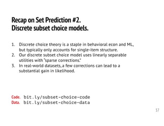 37
Recap on Set Prediction #2.
Discrete subset choice models.
1. Discrete choice theory is a staple in behavioral econ and ML,
but typically only accounts for single-item structure.
2. Our discrete subset choice model uses linearly separable
utilities with “sparse corrections.”
3. In real-world datasets, a few corrections can lead to a
substantial gain in likelihood.
Code. bit.ly/subset-choice-code
Data. bit.ly/subset-choice-data
 