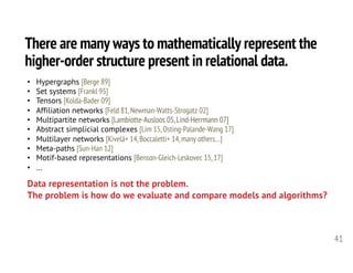 There are many ways to mathematically represent the
higher-order structure present in relational data.
41
• Hypergraphs [Berge 89]
• Set systems [Frankl 95]
• Tensors [Kolda-Bader 09]
• Affiliation networks [Feld 81,Newman-Watts-Strogatz 02]
• Multipartite networks [Lambiotte-Ausloos 05,Lind-Herrmann 07]
• Abstract simplicial complexes [Lim 15,Osting-Palande-Wang 17]
• Multilayer networks [Kivelä+ 14,Boccaletti+ 14,many others…]
• Meta-paths [Sun-Han 12]
• Motif-based representations [Benson-Gleich-Leskovec 15,17]
• …
Data representation is not the problem.
The problem is how do we evaluate and compare models and algorithms?
 