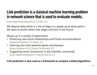 Link prediction is a classical machine learning problem
in network science that is used to evaluate models.
42
We observe data which is a list of edges in a graph up to some point t.
We want to predict which new edges will form in the future.
Shows up in a variety of applications
• Predicting new social relationships and friend recommendation.
[Backstrom-Leskovec 11; Wang+ 15]
• Inferring new links between genes and diseases.
[Wang-Gulbahce-Yu 11; Moreau-Tranchevent 12]
• Suggesting novel connections in the scientific community.
[Liben-Nowell-Kleinberg 07; Tang-Wu-Sun-Su 12]
Link prediction is also used as a framework to compare models/algorithms.
[Liben-Nowell-Kleinberg 03, 07; Lü-Zhau 11]
 