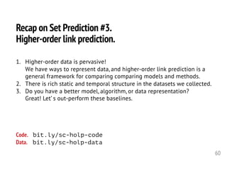 60
Recap on Set Prediction #3.
Higher-order link prediction.
1. Higher-order data is pervasive!
We have ways to represent data, and higher-order link prediction is a
general framework for comparing comparing models and methods.
2. There is rich static and temporal structure in the datasets we collected.
3. Do you have a better model, algorithm, or data representation?
Great! Let’ s out-perform these baselines.
Code. bit.ly/sc-holp-code
Data. bit.ly/sc-holp-data
 