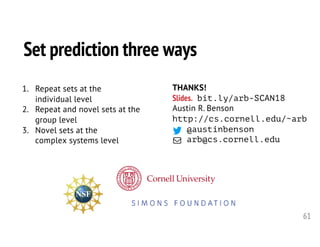 61
THANKS!
Slides. bit.ly/arb-SCAN18
Austin R. Benson
http://cs.cornell.edu/~arb
@austinbenson
arb@cs.cornell.edu
Set prediction three ways
1. Repeat sets at the
individual level
2. Repeat and novel sets at the
group level
3. Novel sets at the
complex systems level
 