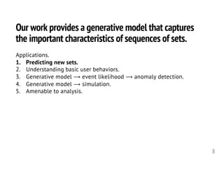 Our work provides a generative model that captures
the important characteristics of sequences of sets.
8
Applications.
1. Predicting new sets.
2. Understanding basic user behaviors.
3. Generative model ⟶ event likelihood ⟶ anomaly detection.
4. Generative model ⟶ simulation.
5. Amenable to analysis.
 