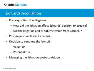 17© 2018 Knobbe Martens
Edwards Acquisition
• Pre-acquisition due diligence
– How did the litigation affect Edwards’ decision to acquire?
– Did the litigation add or subtract value from CardiAQ?
• Post-acquisition lawsuit analysis
• Decision to continue the lawsuit
– Valuation
– Potential risk
• Managing the litigation post-acquisition
 