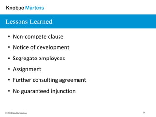 9© 2018 Knobbe Martens
Lessons Learned
• Non-compete clause
• Notice of development
• Segregate employees
• Assignment
• Further consulting agreement
• No guaranteed injunction
 