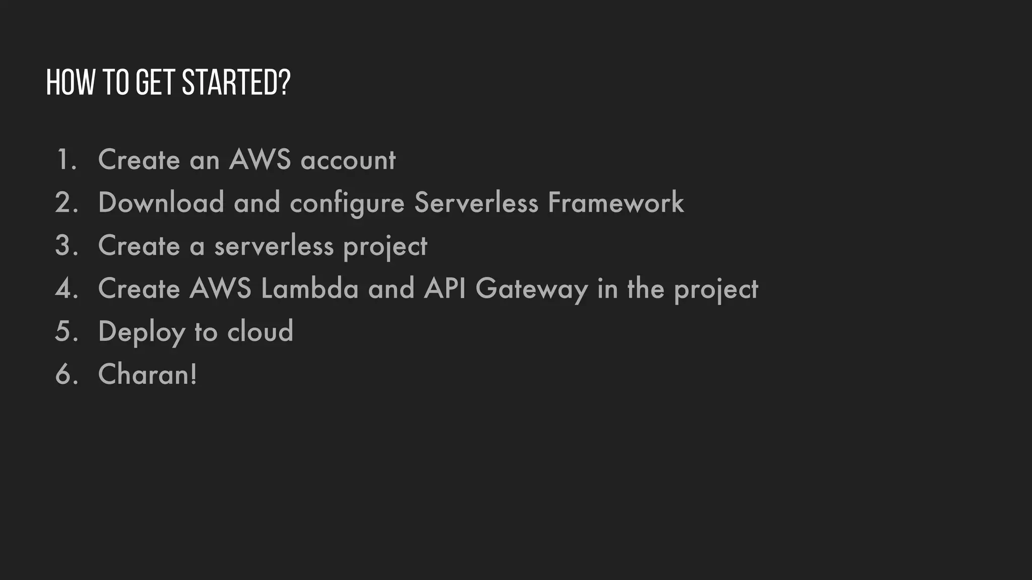How to get started?
1. Create an AWS account
2. Download and configure Serverless Framework
3. Create a serverless project
4. Create AWS Lambda and API Gateway in the project
5. Deploy to cloud
6. Charan!
 