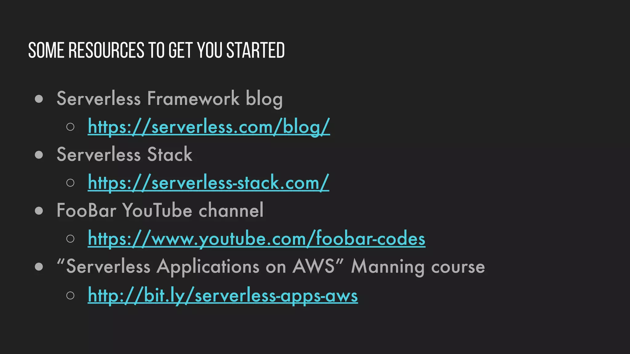 Some resources to get you started
● Serverless Framework blog
○ https://serverless.com/blog/
● Serverless Stack
○ https://serverless-stack.com/
● FooBar YouTube channel
○ https://www.youtube.com/foobar-codes
● “Serverless Applications on AWS” Manning course
○ http://bit.ly/serverless-apps-aws
 