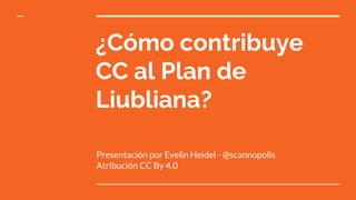 ¿Cómo contribuye
CC al Plan de
Liubliana?
Presentación por Evelin Heidel - @scannopolis
Atribución CC By 4.0
 
