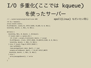 I/O ( kqueue)
/// … socket/socketsetopt/bind/listen
int kq = kqueue();
struct kevent events;
EV_SET(&event, socket_fd, EVFILT_READ, EV_ADD, 0, 0, NULL);
kevent(kq, &event, 1, NULL, 0, NULL);
while(1) {
kevent(kq, NULL, 0, &event, 1, &timeout);
if (event.ident == spcket_fd) {
int client = accept_client(event.ident); // accept
EV_SET(&event, client, EVFILT_READ, EV_ADD|EV_CLEAR, 0, 0, NULL);
kevent(kq, &event, 1, NULL, 0, NULL);
} else if (event.flags & EVFILT_READ) {
char buf[8192];
read_message(event.ident, &buf); // read
prepare_write(&event, &buf); // EV_SET EVFILT_WRITE
kevent(kq, &event, 1, NULL, 0, NULL);
} else {
write_message(&event); // write
}
}
epoll(Linux)
 