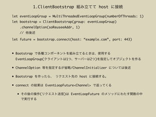 • Bootstrap
EventLoopGroup( 1 2 )
• ChannelOption /ChannelInitializer
• Bootstrap host
• connect EventLoopFuture<Channel>
• ( ) EventLoopFuture
let eventLoopGroup = MultiThreadedEventLoopGroup(numberOfThreads: 1)
let bootstrap = ClientBootstrap(group: eventLoopGroup)
.channelOption(soReuseeAddr, 1)
//
let future = bootstrap.connect(host: “example.com”, port: 443)
1.ClientBootstrap host
 