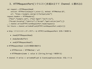 • http / HTTPClientRequestPart
• .head(HTTPRequestHead)
• .body(ByteBuffer)
• .end(HTTPRequestHead?)
• HTTPRequestHead
• HTTPVersion / HTTPMethod / url
• HTTPHeaders(name value (String,String) )
• channel write writeAndFlush EventLoopFuture<Void>
var request = HTTPRequestHead(
version: HTTPVersion(major:1,minor:1), method: HTTPMethod.GET,
url: “https://example.com/api/1/foo?query=bar”)
request.headers = HTTPHeaders([
(“Host”,”example.com”), (“User-Agent”,”swift-nio”),
(“Accept-Encoding”,”identity”),(“Accept”,”application/json”),])
_ = channel.write(HTTPClientRequestPart.head(request))
let future = channel.writeAndFlush(HTTPClientRequestPart.end(nil))
3. HTTPRequestPart( ) Channel
 