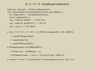 • http / HTTPClientRequestPart
• .head(HTTPRequestHead)
• .body(ByteBuffer)
• .end(HTTPRequestHead?)
• HTTPRequestHead
• HTTPVersion / HTTPMethod / url
• HTTPHeaders(name value (String,String) )
• channel write writeAndFlush EventLoopFuture<Void>
typealias InboundIn = HTTPClientResponsePart
func channelRead(ctx:ChannelHandlerContext,data:NIOAny) {
let responsePart = unwrapInboundIn(data)
switch responsePart {
case .head(let header): //
case .body(let byteBuffer): //
case .end(_): //
9. HttpResponseHandler
 