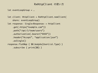 let eventLoopGroup = …
let client: HttpClient = RxHttpClient.newClient(
share: eventLoopGroup)
let response: Single<Response> = httpClient
.get(.https(“example.com”))
.path(“/api/1/team/users”)
.authorization(.bearer(“XXXX”))
.header(“Accept”, “application/json”)
.asSingle()
response.flatMap { $0.bodyAs(UserList.Type) }
.subscribe { print($0) }
RxHttpClient
 