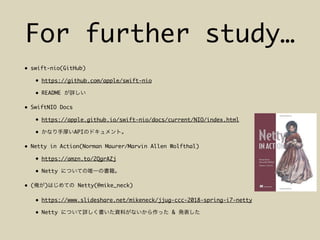 For further study…
• swift-nio(GitHub)
• https://github.com/apple/swift-nio
• README
• SwiftNIO Docs
• https://apple.github.io/swift-nio/docs/current/NIO/index.html
• API
• Netty in Action(Norman Maurer/Marvin Allen Wolfthal)
• https://amzn.to/2QgrAZj
• Netty
• ( ) Netty(@mike_neck)
• https://www.slideshare.net/mikeneck/jjug-ccc-2018-spring-i7-netty
• Netty &
 