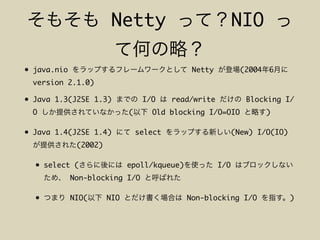 Netty NIO
• java.nio Netty (2004 6
version 2.1.0)
• Java 1.3(J2SE 1.3) I/O read/write Blocking I/
O ( Old blocking I/O=OIO )
• Java 1.4(J2SE 1.4) select (New) I/O(IO)
(2002)
• select ( epoll/kqueue) I/O
Non-blocking I/O
• NIO( NIO Non-blocking I/O )
 