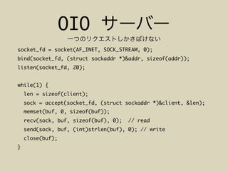 OIO
socket_fd = socket(AF_INET, SOCK_STREAM, 0);
bind(socket_fd, (struct sockaddr *)&addr, sizeof(addr));
listen(socket_fd, 20);
while(1) {
len = sizeof(client);
sock = accept(socket_fd, (struct sockaddr *)&client, &len);
memset(buf, 0, sizeof(buf));
recv(sock, buf, sizeof(buf), 0); // read
send(sock, buf, (int)strlen(buf), 0); // write
close(buf);
}
 