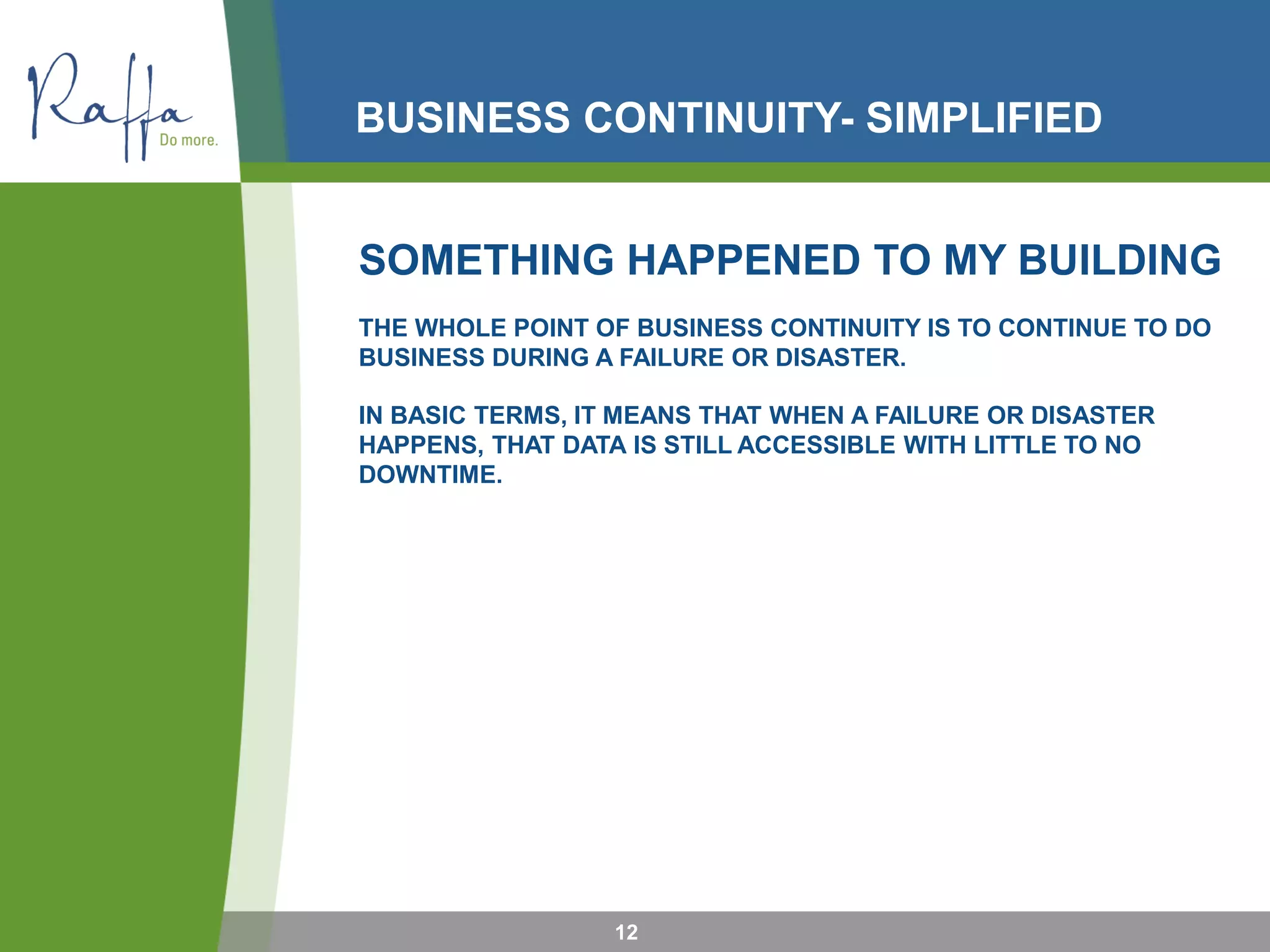 BUSINESS CONTINUITY- SIMPLIFIED
12
SOMETHING HAPPENED TO MY BUILDING
THE WHOLE POINT OF BUSINESS CONTINUITY IS TO CONTINUE TO DO
BUSINESS DURING A FAILURE OR DISASTER.
IN BASIC TERMS, IT MEANS THAT WHEN A FAILURE OR DISASTER
HAPPENS, THAT DATA IS STILL ACCESSIBLE WITH LITTLE TO NO
DOWNTIME.
 