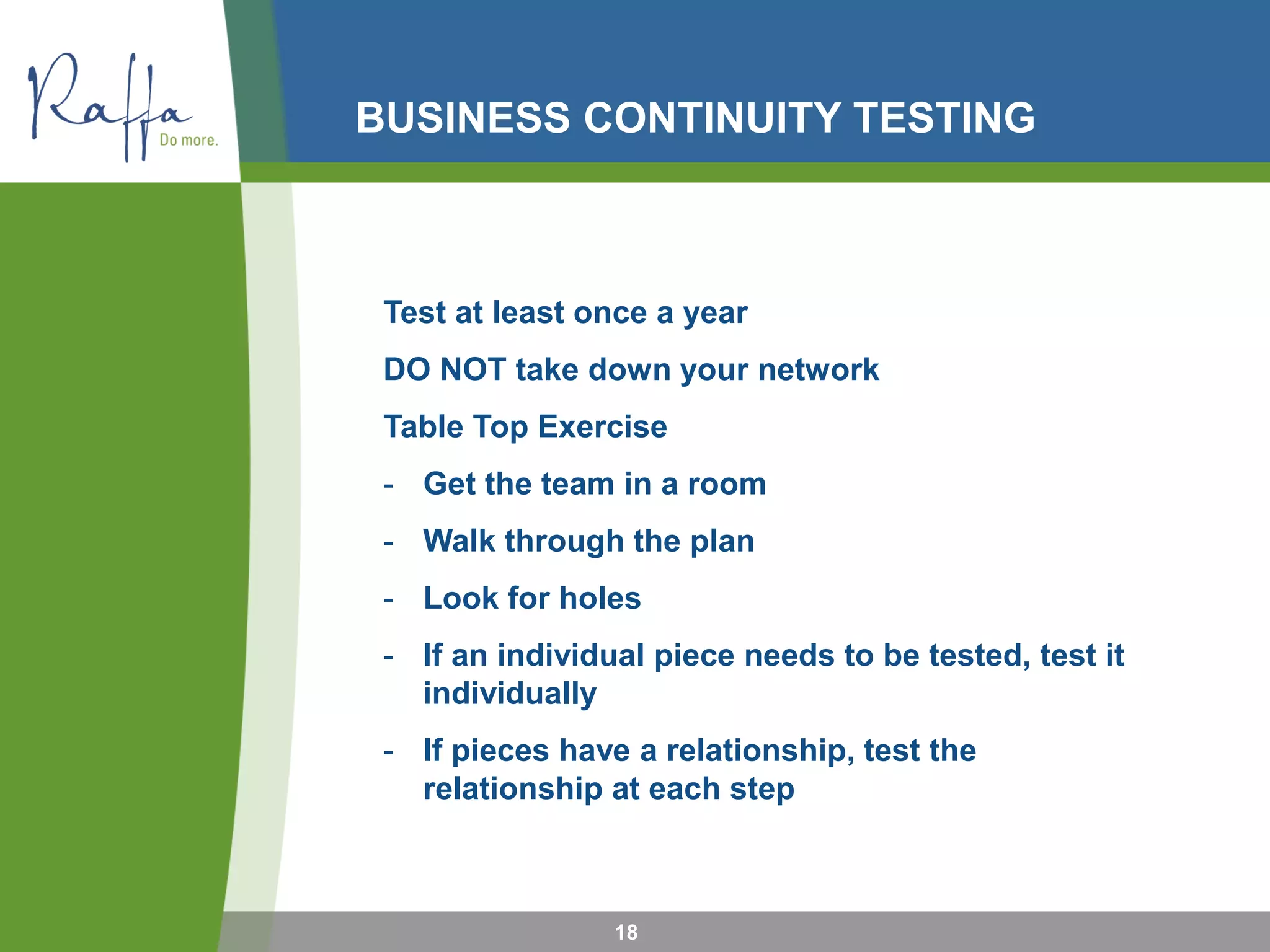 BUSINESS CONTINUITY TESTING
18
Test at least once a year
DO NOT take down your network
Table Top Exercise
- Get the team in a room
- Walk through the plan
- Look for holes
- If an individual piece needs to be tested, test it
individually
- If pieces have a relationship, test the
relationship at each step
 