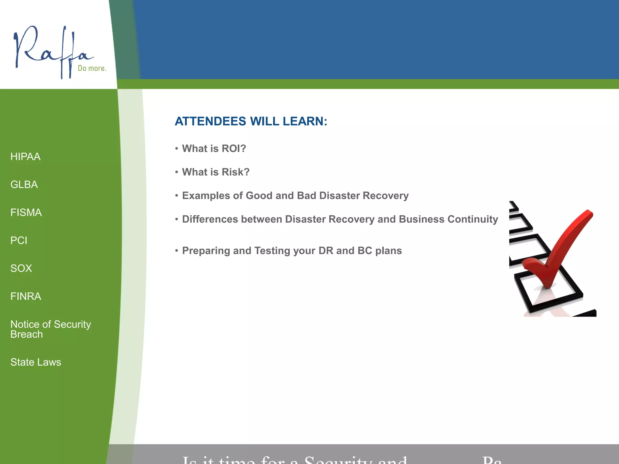 ATTENDEES WILL LEARN:
• What is ROI?
• What is Risk?
• Examples of Good and Bad Disaster Recovery
• Differences between Disaster Recovery and Business Continuity
• Preparing and Testing your DR and BC plans
HIPAA
GLBA
FISMA
PCI
SOX
FINRA
Notice of Security
Breach
State Laws
 