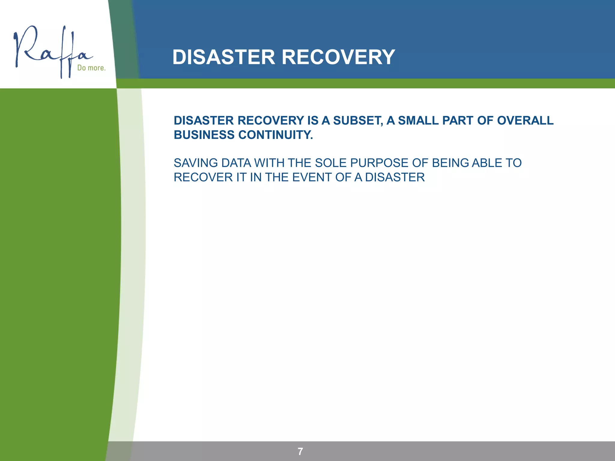 DISASTER RECOVERY
7
DISASTER RECOVERY IS A SUBSET, A SMALL PART OF OVERALL
BUSINESS CONTINUITY.
SAVING DATA WITH THE SOLE PURPOSE OF BEING ABLE TO
RECOVER IT IN THE EVENT OF A DISASTER
 