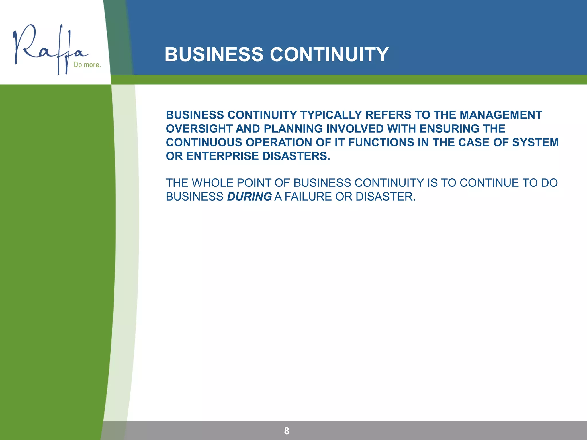 BUSINESS CONTINUITY
8
BUSINESS CONTINUITY TYPICALLY REFERS TO THE MANAGEMENT
OVERSIGHT AND PLANNING INVOLVED WITH ENSURING THE
CONTINUOUS OPERATION OF IT FUNCTIONS IN THE CASE OF SYSTEM
OR ENTERPRISE DISASTERS.
THE WHOLE POINT OF BUSINESS CONTINUITY IS TO CONTINUE TO DO
BUSINESS DURING A FAILURE OR DISASTER.
 