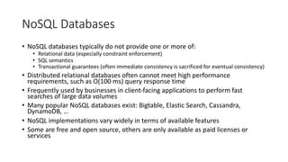 NoSQL Databases
• NoSQL databases typically do not provide one or more of:
• Relational data (especially constraint enforcement)
• SQL semantics
• Transactional guarantees (often immediate consistency is sacrificed for eventual consistency)
• Distributed relational databases often cannot meet high performance
requirements, such as O(100 ms) query response time
• Frequently used by businesses in client-facing applications to perform fast
searches of large data volumes
• Many popular NoSQL databases exist: Bigtable, Elastic Search, Cassandra,
DynamoDB, …
• NoSQL implementations vary widely in terms of available features
• Some are free and open source, others are only available as paid licenses or
services
 