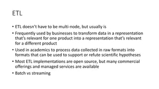 ETL
• ETL doesn’t have to be multi-node, but usually is
• Frequently used by businesses to transform data in a representation
that’s relevant for one product into a representation that’s relevant
for a different product
• Used in academics to process data collected in raw formats into
formats that can be used to support or refute scientific hypotheses
• Most ETL implementations are open source, but many commercial
offerings and managed services are available
• Batch vs streaming
 