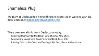 Shameless Plug
My team at Dealer.com is hiring! If you’re interested in working with big
data, email me: malina.kirn@coxautoinc.com
There are several talks from Dealer.com today:
Exploring User Mental Models of Data Sharing, Amy Chess
Maintaining Investment Grade Technical Debt, Peter Vile
Pushing Data to the Cloud and Serving it Up Fast!, Rama Kocherlakota
 