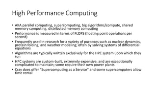 High Performance Computing
• AKA parallel computing, supercomputing, big algorithms/compute, shared
memory computing, distributed memory computing
• Performance is measured in terms of FLOPS (floating point operations per
second)
• Frequently used in research for a variety of purposes such as nuclear dynamics,
protein folding, and weather modeling; often by solving systems of differential
equations
• Algorithms are typically written exclusively for the HPC system upon which they
run
• HPC systems are custom-built, extremely expensive, and are exceptionally
complicated to maintain; some require their own power plants
• Cray does offer “Supercomputing as a Service” and some supercomputers allow
time rental
 
